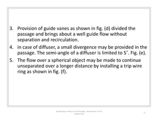 3. Provision of guide vanes as shown in fig. (d) divided the
passage and brings about a well guide flow without
separation and recirculation.
4. in case of diffuser, a small divergence may be provided in the
passage. The semi-angle of a diffuser is limited to 5˚. Fig. (e).
5. The flow over a spherical object may be made to continue
unseparated over a longer distance by installing a trip wire
ring as shown in fig. (f).
Gandhinagar Institute of Technology : Department of Civil
Engineering
11
 