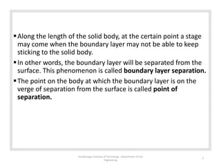 Along the length of the solid body, at the certain point a stage
may come when the boundary layer may not be able to keep
sticking to the solid body.
In other words, the boundary layer will be separated from the
surface. This phenomenon is called boundary layer separation.
The point on the body at which the boundary layer is on the
verge of separation from the surface is called point of
separation.
Gandhinagar Institute of Technology : Department of Civil
Engineering
3
 
