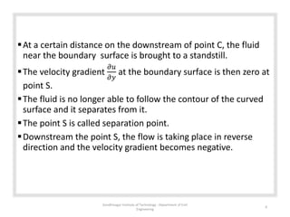 At a certain distance on the downstream of point C, the fluid
near the boundary surface is brought to a standstill.
The velocity gradient
𝜕𝑢
𝜕𝑦
at the boundary surface is then zero at
point S.
The fluid is no longer able to follow the contour of the curved
surface and it separates from it.
The point S is called separation point.
Downstream the point S, the flow is taking place in reverse
direction and the velocity gradient becomes negative.
Gandhinagar Institute of Technology : Department of Civil
Engineering
6
 