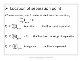  Location of separation point :
The separation point S can be located from the condition,
𝜕𝑢
𝜕𝑦 𝑦=0
= 0
1) If
𝜕𝑢
𝜕𝑦 𝑦=0
is positive ……….the flow is not separated.
2) If
𝜕𝑢
𝜕𝑦 𝑦=0
= 0………the flow is on the verge of separation.
3) If
𝜕𝑢
𝜕𝑦 𝑦=0
is negative ……….the flow is separated.
Gandhinagar Institute of Technology : Department of Civil
Engineering
7
 