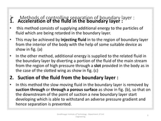  Methods of controlling separation of boundary layer :
1. Acceleration of the fluid in the boundary layer :
• this method consists of supplying additional energy to the particles of
fluid which are being retarded in the boundary layer.
• This may be achieved by injecting fluid in to the region of boundary layer
from the interior of the body with the help of some suitable device as
show in fig. (a)
• In the other method, additional energy is supplied to the related fluid in
the boundary layer by diverting a portion of the fluid of the main stream
from the region of high pressure through a slot provided in the body as in
the case of the slotted wing as show in fig. (c)
2. Suction of the fluid from the boundary layer :
• In this method the slow moving fluid in the boundary layer is removed by
suction through or through a porous surface as show in fig. (b), so that on
the downstream of the point of suction a new boundary layer start
developing which is able to withstand an adverse pressure gradient and
hence separation is prevented.
Gandhinagar Institute of Technology : Department of Civil
Engineering
9
 