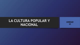 UNIDAD
VI
LA CULTURA POPULAR Y
NACIONAL
 