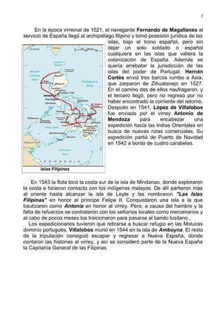 3


     En la época virreinal de 1521, el navegante Fernando de Magallanes al
servicio de España llegó al archipiélago filipino y tomó posesión jurídica de las
                                      islas, bajo el trono español, pero sin
                                      dejar un solo soldado o español
                                      cualquiera en las islas que valiera la
                                      colonización de España. Además se
                                      quería arrebatar la jurisdicción de las
                                      islas del poder de Portugal. Hernán
                                      Cortés envió tres barcos rumbo a Asia,
                                      que zarparon de Zihuatanejo en 1527.
                                      En el camino dos de ellos naufragaron, y
                                      el tercero llegó, pero no regresó por no
                                      haber encontrado la corriente del retorno.
                                      Después en 1541, López de Villalobos
                                      fue enviado por el virrey Antonio de
                                      Mendoza         para   encabezar       una
                                      expedición hacia las Indias Orientales en
                                      busca de nuevas rutas comerciales. Su
                                      expedición partió de Puerto de Navidad
                                      en 1542 a bordo de cuatro carabelas.



       Islas Filipinas


    En 1543 la flota tocó la costa sur de la isla de Mindanao, donde exploraron
la costa e hicieron contacto con los indígenas malayos. De allí partieron más
al oriente hasta alcanzar la isla de Leyte y las nombraron "Las Islas
Filipinas" en honor al príncipe Felipe II. Conquistaron una isla a la que
bautizaron como Antonia en honor al virrey. Pero, a causa del hambre y la
falta de refuerzos se contrataron con los señoríos locales como mercenarios y
al cabo de pocos meses los traicionaron para pasarse al bando lusitano.,
   Los expedicionarios tuvieron que retirarse a buscar refugio en las Molucas
dominio portugués. Villalobos murió en 1544 en la isla de Amboyna. El resto
de la tripulación consiguió escapar y regresar a Nueva España, donde
contaron las historias al virrey, y así se consideró parte de la Nueva España
la Capitanía General de las Filipinas.
 