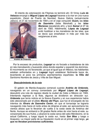 4


     El intento de colonización de Filipinas no terminó ahí. El Virrey Luis de
Velasco encargó a Miguel López de Legazpi hacerse a la mar en una nueva
expedición. Zarpó de Puerto de Navidad, Nueva Galicia (actual-mente
Jalisco), el 21 de noviembre de 1564 y en el viaje conquistó Guam, las Islas
                            de Saavedra (Islas Marshall) y las Islas
                            Marianas (escalando ahí), y tocó Samar el 27 de
                            abril de 1565. Hábilmente, López de Legazpi
                            evitó hostilizar a los moradores de las islas, que
                            se decía que enseñaban ni más por más las
                            vergüenzas al aire.




   Andrés de Urdaneta

   Por la escasez de productos, Legazpi se vio forzado a trasladarse de isla
en isla merodeando y buscando sitios donde expoliar y expandir los dominios.
El movimiento se vio favorecido, ya que al igual que en México, los habitantes
estaban enfrentados en y Legazpi logró establecer fácilmente lazos de,
levantando al poco los primeros asentamientos españoles: la Villa del
Santísimo Nombre de Jesús y Villa de San Miguel.

   Descubrimiento de la ruta

     El galeón de Manila-Acapulco comenzó cuando Andrés de Urdaneta,
navegando en un convoy comandado por Miguel López de Legazpi,
descubrió una ruta de regreso desde la ciudad de Cebú a México en 1565.
Intentando regresar a la flota, algunos se dividieron en dirección sur.
Urdaneta que tenía noticia en la Nueva España y en sus experiencia había
sido aleccionado por el piloto Macías del Poyo, que fue el encargado de los
intentos de Álvaro de Saavedra Cerón, en que el tornaviaje se lograría
navegando más hacia el norte antes de dirigirse al este; así aprovecharía los
vientos alisios que lo llevarían de vuelta a la costa oeste de América del
Norte. Aunque se embarcó a 38 grados Norte antes de virar hacia el este, su
corazonada dio sus frutos, y alcanzó la costa cerca del cabo Mendocino, en la
actual California, y luego siguió la costa sur, hasta San Blas y luego a
Acapulco. La mayor parte de su tripulación murió en el primer viaje largo, ya
que no llevaban provisiones suficientes.
 