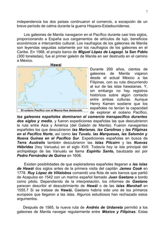 7


independencia los dos países continuaron el comercio, a excepción de un
breve período de calma durante la guerra Hispano-Estadounidense.

     Los galeones de Manila navegaron en el Pacífico durante casi tres siglos,
proporcionando a España sus cargamentos de artículos de lujo, beneficios
económicos e intercambio cultural. Los naufragios de los galeones de Manila
son leyendas seguidas solamente por los naufragios de los galeones en el
Caribe. En 1568, el propio barco de Miguel López de Legazpi, la San Pablo
(300 toneladas), fue el primer galeón de Manila en ser destruido en el camino
a México.
                         Hawai
                                                 Durante 200 años, cientos de
                                                 galeones de Manila viajaron
                                                 desde el actual México a las
                                                 Filipinas, con su ruta discurriendo
                                                 al sur de las islas hawaianas. Y,
                                                 sin embargo no hay registros
                                                 históricos sobre algún contacto
                                                 entre ambas culturas. Aunque
                                                 Henry Kamen sostiene que los
                                                 españoles no tenían la capacidad
   El océano Pacífico con el Mauna Kea destacado
                                                 de explorar el océano Pacífico,
los galeones españoles dominaron el comercio transpacífico durantes
dos siglos y medio, y fueron expediciones españolas las que descubrieron
la ruta entre Asia y América (del Galeón de Manila). Fueron navegantes
españoles los que descubrieron las Marianas, las Carolinas y las Filipinas
en el Pacífico Norte, así como las Tuvalu, las Marquesas, las Salomón y
Nueva Guinea en el Pacífico Sur. Expediciones españolas en busca de
Terra Australis también descubrieron las Islas Pitcairn y las Nuevas
Hébridas (hoy Vanuatu) en el siglo XVII. Todavía hoy la isla principal del
archipiélago de las Vanuatu se llama Espiritu Santo, bautizada así por
Pedro Fernández de Quiros en 1606.

    Existen posibilidades de que exploradores españoles llegaran a las islas
de Hawái dos siglos antes de la primera visita del capitán James Cook en
1778. Ruy López de Villalobos comandó una flota de seis barcos que partió
de Acapulco en 1542 con un marino español llamado Juan Gaetano a bordo
como piloto. Dependiendo de la interpretación, los informes de Gaetano
parecen describir el descubrimiento de Hawái o de las islas Marshall en
1555.7 Si se tratase de Hawái, Gaetano habría sido uno de los primeros
europeos que llegaron a las islas. Algunos estudiosos han rechazado estos
argumentos.

    Después de 1565, la nueva ruta de Andrés de Urdaneta permitió a los
galeones de Manila navegar regularmente entre México y Filipinas. Estas
 