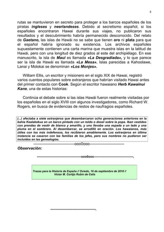 8


rutas se mantuvieron en secreto para proteger a los barcos españoles de los
piratas ingleses y neerlandeses. Debido al secretismo español, si los
españoles encontraron Hawai durante sus viajes, no publicaron sus
resultados y el descubrimiento habría permanecido desconocido. Del relato
de Gaetano, las islas de Hawái no se sabe que tienen oro ni plata para que
el español habría ignorado su existencia. Los archivos españoles
supuestamente contienen una carta marina que muestra islas en la latitud de
Hawái, pero con una longitud de diez grados al este del archipiélago. En ese
manuscrito, la isla de Maui es llamada «La Desgradiada», y lo que parece
ser la isla de Hawái es llamada «La Mesa». Islas parecidas a Kahoolawe,
Lanai y Molokai se denominan «Los Monjes».

   William Ellis, un escritor y misionero en el siglo XIX de Hawai, registró
varios cuentos populares sobre extranjeros que habrían visitado Hawai antes
del primer contacto con Cook. Según el escritor hawaiano Herb Kawainui
Kane, una de estas historias:

   Continúa el debate sobre si las islas Hawái fueron realmente visitadas por
los españoles en el siglo XVIII con algunos investigadores, como Richard W.
Rogers, en busca de evidencias de restos de naufragios españoles.


(...) afectaba a siete extranjeros que desembarcaron ocho generaciones anteriores en la
bahía Kealakekua en un barco pintado con un toldo o dosel sobre la popa. Iban vestidos
con prendas de vestir de blanco y amarillo, y uno llevaba una espada a un lado y una
pluma en el sombrero. Al desembarcar, se arrodilló en oración. Los hawaianos, más
útiles con los más indefensos, los recibieron amablemente. Los extranjeros en última
instancia se casaron con las familias de los jefes, pero sus nombres no pudieron ser
incluidos en las genealogías.
       --------------------------------ooo0ooo---------------------------
Observación:

             --------------------------------------------ooo0ooo---------------------------------------,



          Trazas para la Historia de España // Oviedo, 16 de septiembre de 2010 //
                          Víctor M. Cortijo Rubín de Celis




                         ---------------------------------------------,
 