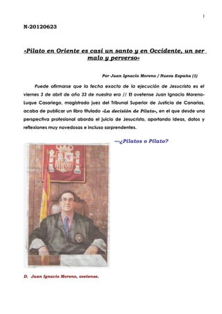 1

N-20120623



«Pilato en Oriente es casi un santo y en Occidente, un ser
                     malo y perverso»

                                    Por Juan Ignacio Moreno / Nueva España (1)

    Puede afirmarse que la fecha exacta de la ejecución de Jesucristo es el
viernes 3 de abril de año 33 de nuestra era // El ovetense Juan Ignacio Moreno-
Luque Casariego, magistrado juez del Tribunal Superior de Justicia de Canarias,
acaba de publicar un libro titulado «La decisión de Pilato», en el que desde una
perspectiva profesional aborda el juicio de Jesucristo, aportando ideas, datos y
reflexiones muy novedosas e incluso sorprendentes.


                                         —¿Pilatos o Pilato?




D. Juan Ignacio Moreno, ovetense.
 