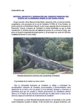 1
N-20140731 (X)
ESTUDIO, PROYECTO Y REPERACIÓN DEL CIMIENTO DERECHO DEL
PUENTE DE LA HERRERIA SOBRE EL RIO NANSA (CELIS).
El que suscribe, Víctor Manuel Cortijo Rubín, natural de Celis y vecino de Oviedo,
acogiéndose a los preceptos de la Ley de Cantabria 11/1998, de 13 de Octubre, en
preservación de su Patrimonio Cultural, es por lo que expongo ante la Consejería de
Educación, Ciencia y Deporte de Cantabria el estado lamentable en que se halla
actualmente el cimiento derecho del ARCO del puente de La Herrería (Celis), que
pone en riesgo la seguridad del propio puente y, de proseguir así, antes de 100 años
el ARCO del puente se viene abajo.
Fotografía del puente de La Herrería, Celis, sacada desde “El Parapeto”
El preámbulo de la citada Ley viene a decir:
“Que la Comunidad Autónoma de Cantabria se obliga a contemplar las
peculiaridades culturales de Cantabria, preservándolas y promoviéndolas como
aportación de su tierra y de sus gentes y la de defender, proteger y conservar el
patrimonio para que las actuales y futuras generaciones de ciudadanos disfrute
ahora y en el futuro de una herencia ancestral que ha dado forma a través de las
diversas etapas de la Historia de la Autonomía de Cantabria”.
Precisamente y a tenor filosofal del párrafo anterior, he insertado a este escrito
cuatro fotografías sacadas el sábado, 12 del corriente mes, después desbrozar, con
 