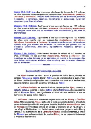 Eoceno (55,8 - 33,9 ) m.a.- Que representa otro lapso de tiempo de 21,9 millones
de años, con unas divisiones parciales denominadas: Nandeniense, Ipresiense,
Luteciense y Batoniense. La fauna está constituida por los mamíferos primitivos
monodelfos y lemúridos, roedores, insectívoros y quirópteros, Aparecen
algunas aves de tipos primitivos.
Oligoceno (33,9 - 23,0) m.a.- Equivalente a otro lapso de tiempo de 10,9 millones
de años, con las divisiones parciales: Senosiense, Estampiense y Aquitaniense.
Se distingue sobre todo por los mamíferos bien desarrollados y las aves ya
diferenciadas
Mioceno (23,0 - 5,33) m.a.- Equivalente a otro lapso de tiempo de 17,7 millones
de años, que cuenta con los subperíodos Burdigaliense, Helveciense,
Tortoniense, Sarrnatiense y Fontiense. Aparecen mamíferos más desarrollados
todavía, con gran número de especies. Se conocen por primera vez los
Mastodon, Dinotheriurn, Rhinoceros, Hipopotarnuu, Hipparion, cérvidos y
antílopes.
Plioceno (5,33 – 2,56) m.a.- Que conlleva un lapso de tiempo de 2,77 millones de
años, ramificado en tres periodos: Plasenciense, Astiense y Siliciense. Los
mamíferos de estos tiempos ya se asemejan en mucho a los actuales. Hay
osos, felinos, mastodontes, elefantes, rinocerontes y aves sin apenas diferencia
con las modernas.
------------------------ooo0ooo--------------------------..
Continúan los levantamientos orogénicos.
Los Alpes alcanzan su altura actual al principio de la Era Tercia, durante los
periodos Paleoceno y Eoceno. El mar Tethys, que se extendía sobre lo que hoy son
los Alpes, cambia de configuración, hasta convenirse más tarde en el Mediterráneo,
bastante menor en extensión que el mar primitivo, de Tethys
La Cordillera Penibética se levanta al mismo tiempo que los Alpes, cerrando el
Estrecho Bético, y cerrando el mar de Tethys, futuro Mediterráneo, al desaparecer no
sólo el Estrecho Bético, sino igualmente el brazo de mar existente al sur de
Marruecos, del que ya hemos hablado.
Los Pirineos comenzaron a ascender un poco antes que los Alpes y la Cordillera
Bética. Al levantarse los Pirineos se hundió la tierra que unía las Baleares a Cataluña,
y cambió la configuración del mar que se extendía desde los Montes Ibéricos hasta
los Pirineos; convirtiéndose primero en un lago y finalmente en un río, el Ebro, el
cual afluyó al Mediterráneo con fuerte impulso, creándose gargantas entre Mora y
Tortosa. // El levantamiento de la Cordillera Penibética se vio acompañado, a finales
del Mioceno, por un levantamiento del macizo Bético y de las zonas montañosas de
la Andalucía mediterránea.
20
 