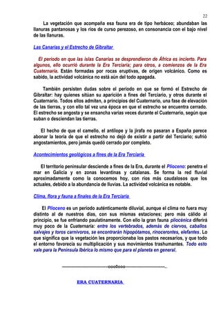 La vegetación que acompaña esa fauna era de tipo herbáceo; abundaban las
llanuras pantanosas y los ríos de curso perezoso, en consonancia con el bajo nivel
de las llanuras.
Las Canarias y el Estrecho de Gibraltar
El período en que las islas Canarias se desprendieron de África es incierto. Para
algunos, ello ocurrió durante la Era Terciaria; para otros, a comienzos de la Era
Cuaternaria. Están formadas por rocas eruptivas, de origen volcánico. Como es
sabido, la actividad volcánica no está aún del todo apagada.
También persisten dudas sobre el período en que se formó el Estrecho de
Gibraltar: hay quienes sitúan su aparición a fines del Terciario, y otros durante el
Cuaternario. Todos ellos admiten, a principios del Cuaternario, una fase de elevación
de las tierras, y con ello tal vez una época en que el estrecho se encuentra cerrado.
El estrecho se angosta y se ensancha varias veces durante el Cuaternario, según que
suban o desciendan las tierras.
El hecho de que el camello, el antílope y la jirafa no pasaran a España parece
abonar la teoría de que el estrecho no dejó de existir a partir del Terciario; sufrió
angostamientos, pero jamás quedó cerrado por completo.
Acontecimientos geológicos a fines de la Era Terciaria
El territorio peninsular desciende a fines de la Era, durante el Plioceno: penetra el
mar en Galicia y en zonas levantinas y catalanas. Se forma la red fluvial
aproximadamente como la conocemos hoy, con ríos más caudalosos que los
actuales, debido a la abundancia de lluvias. La actividad volcánica es notable.
Clima, flora y fauna a finales de la Era Terciaria
El Plioceno es un período auténticamente diluvial, aunque el clima no fuera muy
distinto al de nuestros días, con sus mismas estaciones; pero más cálido al
principio, se fue enfriando paulatinamente. Con ello la gran fauna pliocénica diferirá
muy poco de la Cuaternaria: entre los vertebrados, además de ciervos, caballos
salvajes y toros carnívoros, se encontrarán hipopótamos, rinocerontes, elefantes. Lo
que significa que la vegetación les proporcionaba los pastos necesarios, y que todo
el entorno favorecía su multiplicación y sus movimientos trashumantes. Todo esto
vale para la Península Ibérica lo mismo que para el planeta en general.
----------------------------------ooo0ooo-----------------------------..
ERA CUATERNARIA
22
 
