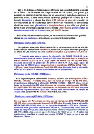 Con el fin de la época Terciaria puede afirmarse que acaba la biografía geológica
de la Tierra. Los incidentes que luego ocurren en su corteza, por graves que
parezcan, no pasarán de ser los típicos de un organismo ya cuajado que comienza a
tener vida propia. A este nuevo periodo del tiempo geológico de la Tierra se le ha
llamado Cuaternario y abarca los último 2,56 millones se años de evolución de
nuestro planeta. Se ha caracterizado por dos hechos de relevancia: las oscilaciones
climáticas, como son; glaciaciones e interglaciaciones, y una vida que girará en
torno de ese animal recién aparecido denominado Homo habilis (primer eslabón de
la cadena ancestral del ser humano) hace ya 2.500.000 de años.
Pese a las críticas contra el esquema, se ha acordado distribuir en tres grandes
etapas las seis glaciaciones antes citadas y comúnmente reconocidas:
Pleistoceno inferior. (2,56- 0,70) m.a.
Esta primera época del Pleistoceno inferior recientemente se le ha añadido
otra extensión denominada Geladiense, por lo cual, su lapso de tiempo geológico
es ahora de 1,86 millones de años. (Geladiense 0,86 m. a. y Calabriense 1,0 m.a.).
Y durante esta época ocurre la glaciación de BIBER (2,56-2,35) m.a.,
equivalente al lapso de tiempo fue de 210.000 años; después llegó el interglaciar
BIBER-DONAU (2,35-2,10) m.a., cuyo lapso de tiempo fue de 250.000 años;
después sobrevino la glaciación de DONAU (2,10-1,70) m.a., cuyo lapso de
tiempo fue de 400.000 años; después llegó el interglaciar DIONAU-GÜNZ (1,70 –
1.20) m.a., cuyo lapso de tiempo fue de 500.000 años; Después llegó la glaciación
GÜNZ (1.20 – 0,70) m.a., con un lapso de tiempo de 500.000 años.
Pleistoceno medio (700.000-130.000) años.
Esta segunda época, denominada Ioniense, se inicia con el interglaciar GÜNZ-
MINDEL (700.000 – 650.000) años, con un lapso de tiempo de 50.000 años.
Seguidamente sobrevino la glaciación MINDEL (650.000 – 300.000) años, con un
lapso de tiempo de 350.000 años. Después da comienzo del interglaciar MINDEL-
RISS (300.000 – 200.000) años, con un lapso de tiempo de 100.000 años. Después
sobrevino la glaciación RISS (200.000-130.000) años, con un lapso de tiempo de
70.000 años. (El periodo del Ioniense fue de 570.000 años).
Pleistoceno superior (130.000 – 18.500) años
En esta época del Tarratiense se inicia con el interglaciar RISS-WÜRM (130.000
-80.000) años, con un lapsote tiempo de 50.000 años. Después llega la glaciación
WÜRM I (80.000-55.000) años con un lapso de tiempo de 25.000 años. Después,
sobrevino otra glaciación denominada WÜRM II, (55.000-35.000) años, con un
lapso de tiempo de 20.000 años. Seguidamente sobrevino la glaciación WÜRM III,
(35.000-18.500) años, con un lapso de tiempo de 16.500 años. // A estas tres
glaciaciones seguidas le siguió una cuarta (WÜRM IV) pero ya en la era del
Holoceno. (Sigue…)
23
 