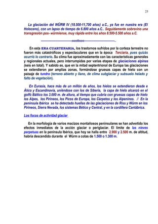 La glaciación del WÜRM IV (18.500-11,700 años) a.C., ya fue en nuestra era (El
Holoceno), con un lapso de tiempo de 6.800 años a.C.. Seguidamente sobrevino una
transgresión pos- würmiense, muy rápida entre los años 8.500-5.500 años a.C.
--------------------------------ooo0ooo-------------------------------..
En esta ERA CUARTENARIA, los trastornos sufridos por la corteza terrestre no
fueron más catastróficos y espectaculares que en la época Terciaria, pues quizás
ocurrió lo contrario. Su clima fue aproximadamente con las características generales
y regionales actuales, pero interrumpidas por varias etapas de glaciaciones alpinas
(seis en total). Y sabido es, que en la mitad septentrional de Europa las glaciaciones
se extendieron por amplias zonas, formándose gruesas capas de hielo con un
paisaje de tundra (terreno abierto y llano, de clima subglaciar y subsuelo helado y
falto de vegetación).
En Eurasia, hace más de un millón de años, los hielos se extendieron desde e
Ático y Escandinavia, uniéndose con los de Siberia, la capa de hielo alcanzó en el
golfó Báltico los 3.000 m. de altura, al tiempo que cubría con gruesas capas de hielo
los Alpes, los Pirineos, los Picos de Europa, los Cárpetos y los Alpeninos. // En la
península Ibérica se ha detectado huellas de las glaciaciones de Riss y Würm en los
Pirineos, Sierra Nevada, los sistemas Bético y Central, y en la cordillera Cantábrica.
Los focos de actividad glaciar
En la morfología de varios macizos montañosos peninsulares se han advertido los
efectos inmediatos de la acción glaciar o periglaciar. El límite de las nieves
perpetuas en la península Ibérica, que hoy se halla entre 2.900 y 2.500 m. de altitud,
habría descendido durante el Würm a cotas de 1.500 o 1.300 m.
25
 