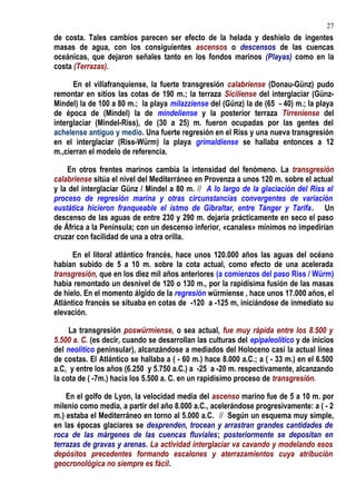 de costa. Tales cambios parecen ser efecto de la helada y deshielo de ingentes
masas de agua, con los consiguientes ascensos o descensos de las cuencas
oceánicas, que dejaron señales tanto en los fondos marinos (Playas) como en la
costa (Terrazas).
En el villafranquiense, la fuerte transgresión calabriense (Donau-Günz) pudo
remontar en sitios las cotas de 190 m.; la terraza Siciliense del interglaciar (Günz-
Mindel) la de 100 a 80 m.; la playa milazziense del (Günz) la de (65 - 40) m.; la playa
de época de (Mindel) la de mindeliense y la posterior terraza Tirreniense del
interglaciar (Mindel-Riss), de (30 a 25) m. fueron ocupadas por las gentes del
achelense antiguo y medio. Una fuerte regresión en el Riss y una nueva transgresión
en el interglaciar (Riss-Würm) la playa grimaldiense se hallaba entonces a 12
m.,cierran el modelo de referencia.
En otros frentes marinos cambia la intensidad del fenómeno. La transgresión
calabriense sitúa el nivel del Mediterráneo en Provenza a unos 120 m. sobre el actual
y la del interglaciar Günz / Mindel a 80 m. // A lo largo de la glaciación del Riss el
proceso de regresión marina y otras circunstancias convergentes de variación
eustática hicieron franqueable el istmo de Gibraltar, entre Tánger y Tarifa. Un
descenso de las aguas de entre 230 y 290 m. dejaría prácticamente en seco el paso
de África a la Península; con un descenso inferior, «canales» mínimos no impedirían
cruzar con facilidad de una a otra orilla.
En el litoral atlántico francés, hace unos 120.000 años las aguas del océano
habían subido de 5 a 10 m. sobre la cota actual, como efecto de una acelerada
transgresión, que en los diez mil años anteriores (a comienzos del paso Riss / Würm)
había remontado un desnivel de 120 o 130 m., por la rapidísima fusión de las masas
de hielo. En el momento álgido de la regresión würmiense , hace unos 17.000 años, el
Atlántico francés se situaba en cotas de -120 a -125 m, iniciándose de inmediato su
elevación.
La transgresión poswürmiense, o sea actual, fue muy rápida entre los 8.500 y
5.500 a. C. (es decir, cuando se desarrollan las culturas del epipaleolítico y de inicios
del neolítico peninsular), alcanzándose a mediados del Holoceno casi la actual línea
de costas. El Atlántico se hallaba a ( - 60 m.) hace 8.000 a.C.; a ( - 33 m.) en el 6.500
a.C, y entre los años (6.250 y 5.750 a.C.) a -25 a -20 m. respectivamente, alcanzando
la cota de ( -7m.) hacia los 5.500 a. C. en un rapidísimo proceso de transgresión.
En el golfo de Lyon, la velocidad media del ascenso marino fue de 5 a 10 m. por
milenio como media, a partir del año 8.000 a.C., acelerándose progresivamente: a ( - 2
m.) estaba el Mediterráneo en torno al 5.000 a.C. // Según un esquema muy simple,
en las épocas glaciares se desprenden, trocean y arrastran grandes cantidades de
roca de las márgenes de las cuencas fluviales; posteriormente se depositan en
terrazas de gravas y arenas. La actividad interglaciar va cavando y modelando esos
depósitos precedentes formando escalones y aterrazamientos cuya atribución
geocronológica no siempre es fácil.
27
 