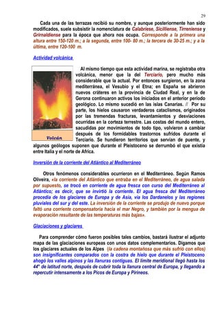 Cada una de las terrazas recibió su nombre, y aunque posteriormente han sido
modificados, suele subsistir la nomenclatura de Calabriese, Sicilliense, Tirreniense y
Grirnaldiense para la época que ahora nos ocupa. Corresponde a la primera una
altura entre 150-120 m.; a la segunda, entre 100- 80 m.; la tercera de 30-25 m.; y a la
última, entre 120-100 m.
Actividad volcánica
Al mismo tiempo que esta actividad marina, se registraba otra
volcánica, menor que la del Terciario, pero mucho más
considerable que la actual. Por entonces surgieron, en la zona
mediterránea, el Vesubio y el Etna; en España se abrieron
nuevos cráteres en la provincia de Ciudad Real, y en la de
Gerona continuaron activos los iniciados en el anterior período
geológico. Lo mismo sucedió en las islas Canarias. // Por su
parte, los hielos causaron verdaderos cataclismos, originados
por las tremendas fracturas, levantamientos y desviaciones
ocurridas en la corteza terrestre. Las costas del mundo entero,
sacudidas por movimientos de todo tipo, volvieron a cambiar
después de los formidables trastornos sufridos durante el
Terciario. Se hundieron territorios que servían de puente, y
algunos geólogos suponen que durante el Pleistoceno se derrumbó el que existía
entre Italia y el norte de Africa.
Inversión de la corriente del Atlántico al Mediterráneo
Otros fenómenos considerables ocurrieron en el Mediterráneo. Según Ramos
Oliveira, «la corriente del Atlántico que entraba en el Mediterráneo, de agua salada
por supuesto, se trocó en corriente de agua fresca con curso del Mediterráneo al
Atlántico; es decir, que se invirtió la corriente. El agua fresca del Mediterráneo
procedía de los glaciares de Europa y de Asia, vía los Dardanelos y las regiones
pluviales del sur y del este. La inversión de la corriente se produjo de nuevo porque
faltó una corriente compensatoria hacia el mar Negro, y también por la mengua de
evaporación resultante de las temperaturas más bajas».
Glaciaciones y glaciares
Para comprender cómo fueron posibles tales cambios, bastará ilustrar el adjunto
mapa de las glaciaciones europeas con unos datos complementarios. Digamos que
los glaciares actuales de los Alpes (la cadena montañosa que más sufrió con ellos)
son insignificantes comparados con la costra de hielo que durante el Pleistoceno
ahogó los valles alpinos y las llanuras contiguas. El límite meridional llegó hasta los
44° de latitud norte, después de cubrir toda la llanura central de Europa, y llegando a
repercutir intensamente a los Picos de Europa y Pirineos.
Volcán
29
 