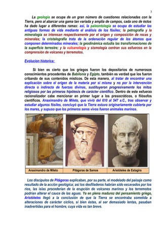 La geología se ocupa de un gran número de cuestiones relacionadas con la
Tierra, pero al abarcar una gama tan variada y amplia de campos, cada uno de éstos
ha dado lugar a diferentes ramas: así, la paleontología se ocupa de estudiar las
antiguas formas de vida mediante el análisis de los fósiles; la petrografía y la
mineralogía se interesan respectivamente por el origen y composición de rocas y
minerales; la cristalografía trata de la ordenación regular de los átomos que
componen determinados minerales; la geodinámica estudia las transformaciones de
la superficie terrestre; y la vulcanología y sismología centran sus esfuerzos en la
comprensión de volcanes y terremotos.
Evolucion historica:
Si bien es cierto que los griegos fueron los depositarios de numerosos
conocimientos procedentes de Babilonia y Egipto, también es verdad que los fueron
cribando de sus contenidos místicos. De esta manera, al tratar de encontrar una
explicación sobre el origen de la materia por sí misma y no por la intervención
directa o indirecta de fuerzas divinas, sustituyeron progresivamente los mitos
religiosos por las primeras hipótesis de carácter científico. Dentro de este esfuerzo
racionalizador cabe mencionar en primer lugar a los presocráticos, o filósofos
científicos. Anaximandro de Mileto, que vivió del 610 al 547 a.C., tras observar y
estudiar algunos fósiles, concluyó que la Tierra estuvo originariamente cubierta por
los mares, y supuso que los primeros seres vivos fueron animales marinos.
Los discípulos de Pitágoras explicaban, por su parte, el modelado del paisaje como
resultado de la acción geológica; así los desfiladeros habrían sido excavados por los
ríos, las islas procederían de la erupción de volcanes marinos y los terremotos
podrían alterar el cauce de las aguas. Ya en plena madurez del pensamiento griego,
Aristóteles llegó a la conclusión de que la Tierra se encontraba sometida a
alteraciones de carácter cíclico, si bien éstas, al ser demasiado lentas, pasaban
inadvertidas para el hombre, cuya vida es tan breve.
Anaximandro de Mileto Pitágoras de Samos Aristóteles de Estagira
3
 