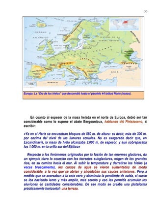En cuanto al espesor de la masa helada en el norte de Europa, debió ser tan
considerable como lo supone el abate Bergounioux, hablando del Pleistoceno, al
escribir:
«Ya en el Hartz se encuentran bloques de 580 m. de altura: es decir, más de 300 m.
por encima del nivel de las llanuras actuales. No es exagerado decir que, en
Escandinavia, la masa de hielo alcanzaba 2.000 m. de espesor, y aun sobrepasaba
los 1.000 m. en la orilla sur del Báltico»
Respecto a los fenómenos originados por la fusión de tan enormes glaciares, da
un ejemplo claro lo ocurrido con los torrentes subglaciares, origen de los grandes
ríos, en su camino hacia el mar. Al subir la temperatura y derretirse los hielos (a
veces bruscamente), los cursos de agua se vieron aumentados de modo
considerable, a la vez que se abrían y ahondaban sus cauces anteriores. Pero a
medida que se acercaban a la cota cero y disminuía la pendiente de caída, el curso
se iba haciendo lento y más amplio, más sereno y eso les permitía acumular los
aluviones en cantidades considerables. De ese modo se creaba una plataforma
prácticamente horizontal: una terraza.
Europa: La “Era de los hielos” que descendió hasta el paralelo 44 latitud Norte (trazos).
30
 