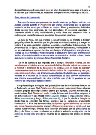 descalcificación que transforma el loess en lehm. Cualesquiera que sean el terreno y
la altura en que se encuentre, su aspecto es siempre el mismo, en Europa o en Asia.
Flora y fauna del cuaternario
Por espectaculares que aparezcan, las transformaciones geológicas sufridas por
nuestro planeta durante el Pleistoceno son menos importantes que la continua
evolución de los seres que poblaban su corteza. Mares y continentes, habitados
desde épocas muy anteriores, se ven convertidos en escenario grandioso y
cambiante donde la vida, multitudinaria y varia, tiene que adaptarse tanto a
inclemencias y cataclismos como a períodos de seguridad engañosa.
La masa de hielo, con sus avances y sus retrocesos, no se limitaba a dislocar
geografía y clima. Se ha escrito que los glaciares no se movían solos, y la imagen es
certera. A su paso aplastaban vegetales y animales, modificaban la temperatura y la
profundidad de las aguas, destruyendo todo medio de subsistencia, o empujaban a
los seres vivos hacia regiones de clima más benigno. En los períodos interglaciares ,
cuando las losas heladas se fundían dejando al descubierto tierras que pronto serían
fértiles, el mundo habitable se ensanchaba recortando los círculos polares. Hasta
que el proceso volvía a comenzar, llenando así miles de siglos.
En fin de cuentas lo que imperaba era el Tiempo, inmutable y eterno. No hay
tratadista que, al referirse a estos aspectos de la Protohistoria, deje de escudarse en
la lentitud y dimensión de su transcurso; ni tampoco que se olvide de expresar
serias reservas en cuanto a la datación de los cambios. Se comprende muy bien que,
como dice uno de ellos, «las divisiones cronológicas introducidas por los geólogos,
basadas en el examen de las faunas características de cada período, representan
una cómoda esquematización sin otro propósito que el de no perderse en un
conjunto de complejidad desconcertante».
Los paleozoólogos distinguen tres grupos generales de asociaciones de fauna en
el Cuaternario europeo: 1) el Pleistoceno inferior conserva aún como típicas algunas
especies propias del tiempo anterior (como, por ejemplo, Elephas meridionales y
mastodontes); 2) el Pleistoceno medio consta de fauna «de transición», adaptada a
un clima húmedo y algo fresco (como Elephas antiquus e Hippopotamus maíor,
Rkinoceros etruscas y, luego, Rhinocetos merchi); 3) por fin, desde el interglaciar
Mindel-Riss se extienden las formas animales que se consideran propiamente
cuaternarias. // Este lote de vertebrados (incluyendo algunos elementos de carácter
frío, como Elephas primigenios (mamut), Rhinoceros tichorhinus y reno) es el que
alcanza nuestro tiempo, a través de la selección provocada por las glaciaciones de
Riss y de Wúrm, a cuya conclusión se produjo la extinción o migración (de la
península Ibérica hacia el norte) de muchas de las especies más propias de climas
fríos.
32
 