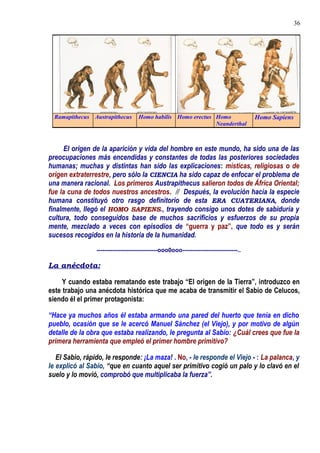 El origen de la aparición y vida del hombre en este mundo, ha sido una de las
preocupaciones más encendidas y constantes de todas las posteriores sociedades
humanas; muchas y distintas han sido las explicaciones: místicas, religiosas o de
origen extraterrestre, pero sólo la CIENCIA ha sido capaz de enfocar el problema de
una manera racional. Los primeros Austrapithecus salieron todos de África Oriental;
fue la cuna de todos nuestros ancestros. // Después, la evolución hacía la especie
humana constituyó otro rasgo definitorio de esta ERA CUATERIANA, donde
finalmente, llegó el HOMO SAPIENS., trayendo consigo unos dotes de sabiduría y
cultura, todo conseguidos base de muchos sacrificios y esfuerzos de su propia
mente, mezclado a veces con episodios de “guerra y paz”, que todo es y serán
sucesos recogidos en la historia de la humanidad.
-------------------------------ooo0ooo----------------------------..
La anécdota:
Y cuando estaba rematando este trabajo “El origen de la Tierra”, introduzco en
este trabajo una anécdota histórica que me acaba de transmitir el Sabio de Celucos,
siendo él el primer protagonista:
“Hace ya muchos años él estaba armando una pared del huerto que tenía en dicho
pueblo, ocasión que se le acercó Manuel Sánchez (el Viejo), y por motivo de algún
detalle de la obra que estaba realizando, le pregunta al Sabio: ¿Cuál crees que fue la
primera herramienta que empleó el primer hombre primitivo?
El Sabio, rápido, le responde: ¡La maza! . No, - le responde el Viejo - : La palanca, y
le explicó al Sabio, “que en cuanto aquel ser primitivo cogió un palo y lo clavó en el
suelo y lo movió, comprobó que multiplicaba la fuerza”.
Ramapithecus Austrapithecus Homo habilis Homo erectus Homo
Neanderthal
Homo Sapiens
36
 