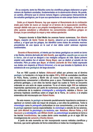 En su conjunto, tanto los filósofos como los científicos griegos elaboraron un gran
número de hipótesis acertadas, fundamentadas en la observación directa. No puede,
en cambio, afirmarse que la ciencia romana llegara a preocuparse intensamente de
los estudios geológicos, por lo que sus aportaciones en este campo fueron mínimas.
Caído ya el Imperio Romano, hay que esperar al florecimiento de la civilización
árabe para hallar de nuevo un resurgir en el terreno de la especulación científica,
resurgir debido más que a sus propias investigaciones y hallazgos, al hecho de ser
ellos quienes estudiaron y difundieron los conocimientos científicos griegos en
Europa, lo que constituyó su mayor y más valiosa aportación.
Tampoco durante la Edad Media los avances fueron numerosos. San Alberto
Magno, maestro de Santo Tomás de Aquino, observó ya la presencia de fósiles
calizos y, al igual que los griegos, los identificó como restos de animales marinos
procedentes de una época en la cual el mar debía cubrir extensas regiones
continentales.
Durante el Renacimiento, el interés por los temas geológicos se centró en torno
a los fósiles, término derivado del latín fossilis, que significa «aquello que se saca de
la tierra», con el cual se designó a los vestigios antiguos de vida. Quien primero
empleó esta palabra fue el alemán Georg Bayer, que se dedicó al estudio de los
minerales. Pero ya antes que Bayer, el mismo Leonardo da Vinci había expresado
sus dudas con respecto al Diluvio Universal, a la vez que lanzaba la hipótesis de la
existencia de eras geológicas de larga duración.
Fue en 1603 cuando el italiano Aldrovandi utilizó por primera vez el término
geología. La fundación a lo largo de los siglos XVII y XVIII de sociedades científicas
en París, Roma, Londres y Berlín dio un nuevo impulso a esta ciencia, cuyas
adquisiciones comenzarían a difundirse poco a poco. Paralelamente surgieron los
primeros geólogos, y con ellos las teorías según las cuales la Tierra se encuentra
ordenada en una serie de capas sucesivas. Ya en el mismo siglo XVII se realizaron
importantes aportaciones por parte de numerosos precursores, como, por ejemplo,
los rudimentos de la moderna cristalografía y estratigrafía, debidos a Stenon. Las
primeras hipótesis científicas sobre el origen de la Tierra, de Leibniz, o el empleo
sistemático del microscopio con Robert Hooke.
De esta manera, la geología va tomando paulatinamente importancia comienzan a
aparecer un número cada vez mayor de ensayos, y con ellos las polémicas. Tanto la
mineralogía como la petrografía profundizan en sus conocimientos, y en el seno de
la geología aparecen nuevas especialidades: la sismología o estudio de los seísmos,
con John Michell; la glaciología y la tectónica, con Needham, Werner Pallas, y H.B
Saussure; y a estratigrafía, con William Smith. La paleontología se polariza en torno a
las teorías transformistas, las cuales darán como resultado ya en el siglo XIX las
investigaciones de Lamarck y Charles Darwin.
A partir de este momento se irán incorporando nuevos métodos científicos y
técnicos, que serán aplicados de forma sistemática en todas las investigaciones..
4
 