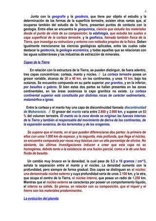 Junto con la geografía y la geodesia, que tiene por objeto el estudio y la
determinación de las formas de la superficie terrestre, existen otras ramas que, al
ocuparse también del estudio de la Tierra, presentan puntos de contacto con la
geología. Entre ellas se encuentra la geoquímica, ciencia que estudia los materiales
desde el punto de vista de su composición; la edafología, que estudia los suelos o
capa superficial de la corteza terrestre, y la geofísica, llamada también física de la
Tierra, que investiga su estructura y entorno con métodos propios de la física. Deben
igualmente mencionarse las ciencias geológicas aplicadas, entre las cuales cabe
destacar la geotecnia, la geología económica, y todas aquellas que se relacionan con
las aguas subterráneas y las industrias de extracción de minerales.
Capas de la Tierra
En relación con la estructura de la Tierra, se pueden distinguir, de fuera adentro,
tres capas concéntricas: corteza, manto y núcleo. // La corteza terrestre posee un
grosor variable, alcanza de 30 a 40 km. en los continentes, y unos 10 km. bajo los
océanos. Se encuentra compuesta en su parte superior por granitos, y en la inferior,
por basaltos o gabros. Si bien estas dos partes se hallan presentes en las zonas
continentales, en las áreas oceánicas la capa granítica no existe. La corteza
continental superior está constituida por distintas rocas de carácter sedimentario,
metamórfico e ígneo.
Entre la corteza y el manto hay una capa de discontinuidad llamada discontinuidad
de Mohorovicic. // El grosor del manto varía entre 2.800 y 2.900 km, y supone un 83
% del volumen terrestre. El manto es la zona donde se originan las fuerzas internas
de la Tierra y también el responsable del movimiento de deriva de los continentes, de
la expansión oceánica, de los terremotos y de las orogenias.
Se supone que el manto, en el que pueden diferenciarse dos partes: la primera de
ellas con unos 1.000 km de espesor, y la segunda, más profunda, que llega al núcleo,
se encuentra compuesta por rocas muy básicas con un alto porcentaje de olivino. No
obstante, las últimas investigaciones inducen a creer que esta capa no es
homogénea, debido tanto a la existencia de una fusión parcial, como a la de una fase
fluida de basalto.
Un cambio muy brusco en la densidad, la cual pasa de 5,5 a 10 gramos / cm^3,
señala la separación entre el manto y el núcleo. La densidad aumenta con la
profundidad, pero siempre de forma gradual. Dos capas se distinguen en el núcleo:
una denominada núcleo externo y cuya profundidad seria de unos 2.100 km, y la otra,
que ocupa el centro de la Tierra, el núcleo interno, que posee un radio de 1.250 km.
Mientras que el núcleo externo se caracteriza por poseer un comportamiento líquido,
el interno es sólido. Se piensa, en relación con su composición, que el níquel y el
hierro son los materiales predominantes.
La evolución del planeta
6
 