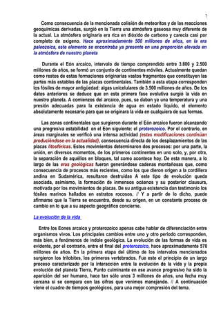 Como consecuencia de la mencionada colisión de meteoritos y de las reacciones
geoquímicas derivadas, surgió en la Tierra una atmósfera gaseosa muy diferente de
la actual. La atmósfera originaria era rica en dióxido de carbono y carecía casi por
completo de oxígeno. Hace aproximadamente 500 millones de años, en la era
paleozoica, este elemento se encontraba ya presente en una proporción elevada en
la atmósfera de nuestro planeta
Durante el Eón arcaico, intervalo de tiempo comprendido entre 3.800 y 2.500
millones de años, se formó un conjunto de continentes móviles. Actualmente quedan
como restos de estas formaciones originarias vastos fragmentos que constituyen las
partes más estables de las placas continentales. También a esta etapa corresponden
los fósiles de mayor antigüedad: algas unicelulares de 3.500 millones de años. De los
datos anteriores se deduce que en esta primera fase evolutiva surgió la vida en
nuestro planeta. A comienzos del arcaico, pues, se daban ya una temperatura y una
presión adecuadas para la existencia de agua en estado líquido, el elemento
absolutamente necesario para que se originara la vida en cualquiera de sus formas.
Las zonas continentales que surgieron durante el Eón arcaico fueron alcanzando
una progresiva estabilidad en el Eon siguiente: el proterozoico. Por el contrario, en
áreas marginales se verificó una intensa actividad (estas modificaciones continúan
produciéndose en la actualidad), consecuencia directa de los desplazamientos de las
placas litosféricas. Estos movimientos determinaron dos procesos: por una parte, la
unión, en diversos momentos, de los primeros continentes en uno solo, y, por otra,
la separación de aquéllos en bloques, tal como acontece hoy. De esta manera, a lo
largo de las eras geológicas fueron generándose cadenas montañosas que, como
consecuencia de procesos más recientes, como los que dieron origen a la cordillera
andina en Sudamérica, resultaron destruidas A este tipo de evolución queda
asociada, asimismo, la formación de inmensos océanos y su posterior clausura,
motivada por los movimientos de placas. De su antigua existencia dan testimonio los
fósiles marinos hallados en estratos rocosos. // Y a partir de lo dicho, puede
afirmarse que la Tierra se encuentra, desde su origen, en un constante proceso de
cambio en lo que a su aspecto geográfico concierne.
La evolución de la vida
Entre los Eones arcaico y proterozoico apenas cabe hablar de diferenciación entre
organismos vivos. Los principales cambios entre uno y otro periodo corresponden,
más bien, a fenómenos de índole geológica. La evolución de las formas de vida es
evidente, por el contrario, entre el final del proterozoico, hace aproximadamente 570
millones de años. En la primera etapa del último de los intervalos mencionados
surgieron los trilobites, los primeros vertebrados. Fue este el principio de un largo
proceso caracterizado por la interacción entre la evolución de la vida y la propia
evolución del planeta Tierra, Punto culminante en ese avance progresivo ha sido la
aparición del ser humano, hace tan sólo unos 3 millones de años, una fecha muy
cercana si se compara con las cifras que venimos manejando. // A continuación
viene el cuadro de tiempos geológicos, para una mejor compresión del tema.
7
 