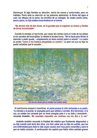 3
disminuyó. Si algo llamaba su atención, movía las manos y canturreaba, pero no
hablaba. Ponía toda su atención en los patrones abstractos: la forma del agua al
caer, los dibujos de la arena, los tornillos de un tobogán. Su madre sentía cómo,
poco a poco, su hija estaba encerrándose en sí misma.
“No dormía más de dos horas, no le gustaba que la cogieran en brazos y lloraba
de forma incontrolable”
Cuando le entraba un berrinche, por cosas tan nimias como el ruido de los platos
al ser sacados del lavavajillas, la rabieta le duraba horas. “No lo hacía para llamar la
atención o pedir ayuda; - simplemente no tenía control sobre sí misma”. La madre
se sentía “como si me hubiera atropellado un camión”. Lo peor era que su hija no
podía verbalizar qué le sucedía…
Una de sus obras que se venden con cuatro ceros
El matrimonio empezó a resentirse, en parte porque la niña rechazaba a su padre.
“Lo llevaba a la puerta, lo empujaba para que saliese y cerraba. Era horroroso. A la
vez, yo estaba tan cansada que no tenía energías para ir a su lado y consolarlo -
recuerda Arabella-. Me resultaba imposible ser cariñosa con los dos a la vez”.
Arabella también recuerda la frialdad del médico que finalmente diagnosticó a
su hija cuando esta tenía dos años. Les hizo saber que su hija era autista, que era
una enfermedad para toda la vida cuyas causas eran muy poco conocidas y para la
que no había curación. A continuación les explicó que había niños autistas graves
 