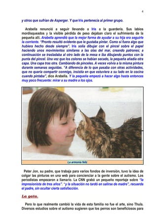 4
y otros que sufrían de Asperger. Y que Iris pertenecía al primer grupo.
Arabella renunció a seguir llevando a Iris a la guardería. Sus labios
mordisqueados y la visible pérdida de peso dejaban claro el sufrimiento de la
pequeña allí. Arabella aprendió que la mejor forma de ayudar a su hija era seguirle
la corriente. “Pronto resultó evidente que le gustaba pintar. Como si fuera algo que
hubiera hecho desde siempre”. Iris solía dibujar con el pincel sobre el papel
haciendo unos movimientos similares a las olas del mar, creando patrones; a
continuación se trasladaba al otro lado de la mesa e iba dibujando puntos con la
punta del pincel. Una vez que los colores se habían secado, la pequeña añadía otra
capa. Una capa tras otra. Cambiando de pinceles. A veces volvía a la misma pintura
durante semanas seguidas. “A diferencia de lo que pasaba con otras actividades,
que no quería compartir conmigo, insistía en que estuviera a su lado en la cocina
cuando pintaba”, dice Arabella. Y la pequeña empezó a hacer algo hasta entonces
muy poco frecuente: mirar a su madre a los ojos.
La armonía feliz
Peter Jon, su padre, que trabaja para varios fondos de inversión, tuvo la idea de
colgar las pinturas en una web para concienciar a la gente sobre el autismo. Los
periodistas empezaron a llamarlo. La CNN grabó un pequeño reportaje sobre “la
impresionista de tres años”. “y la situación no tardó en salirse de madre”, recuerda
el padre, sin ocultar cierta satisfacción.
La gata.
Pero lo que realmente cambió la vida de esta familia no fue el arte, sino Thula.
Diversos estudios sobre el autismo sugieren que los perros son beneficiosos para
 