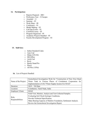 14. Participation:
o Reports Prepared – 400+
o Proficiency Test – 33 Scopes
o Awarded – 11
o Seminar – 03
o Work Shop – 08
o Conference – 01
o Model Making – 03
o Cad Zap Events – 01
o Certified Course – 03
o Program Organized – 05
o Academic Projects Handled – 05
o Faculty Development Program – 03
15. Skill Sets:
o Indian Standard Codes
o Auto Cad
o Midas GTS NX
o MS Office
o Archi Cad
o Revit
o Bently Staad Pro
o Plaxis
o All Pile ( LPile)
16. List of Projects Handled:
Name of the Project:
Geotechnical Investigation Work for “Construction of New Over Head
Water Tank in Various Places of Coimbatore Corporation for
Implementation of 24x7 Water Supply System For SUEZ”
Duration: 2019 – Till Date
Location: Coimbatore, Tamil Nadu, India
Employer/ Client: SUEZ
Role,
Responsibilities:
Field Visit, Monitor, Analyze and Test Collected Samples.
Evaluating Soil/ Rock Geologic Conditions.
Provide Technical Specification.
Make Bearing Capacity of Shallow Foundation, Settlement Analysis.
Review the Geotechnical Investigation Report
 