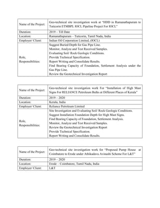 Name of the Project:
Geo-technical site investigation work at “HDD in Ramanathapuram to
Tuticorin ETMBPL IOCL Pipeline Project For IOCL”
Duration: 2019 – Till Date
Location: Ramanathapuram – Tuticorin, Tamil Nadu, India
Employer/ Client: Indian Oil Corporation Limited, (IOCL)
Role,
Responsibilities:
Suggest Buried Depth for Gas Pipe Line.
Monitor, Analyze and Test Received Samples.
Evaluating Soil/ Rock Geologic Conditions.
Provide Technical Specification.
Report Writing and Consolidate Results.
Find Bearing Capacity of Foundation, Settlement Analysis under the
Gas Pipe Line.
Review the Geotechnical Investigation Report
Name of the Project:
Geo-technical site investigation work For “Installation of High Mast
Signs For RELIANCE Petroleum Bulks at Different Places of Kerala”
Duration: 2019 – 2020
Location: Kerala, India
Employer/ Client: Reliance Petroleum Limited
Role,
Responsibilities:
Site Investigation and Evaluating Soil/ Rock Geologic Conditions.
Suggest Installation Foundation Depth for High Mast Signs.
Find Bearing Capacity of Foundation, Settlement Analysis.
Monitor, Analyze and Test Received Samples.
Review the Geotechnical Investigation Report
Provide Technical Specification.
Report Writing and Consolidate Results.
Name of the Project:
Geo-technical site investigation work for “Proposed Pump House at
Coimbatore to Erode under Athikadavu Avinashi Scheme For L&T”
Duration: 2019 – 2020
Location: Erode – Coimbatore, Tamil Nadu, India
Employer/ Client: L&T
 