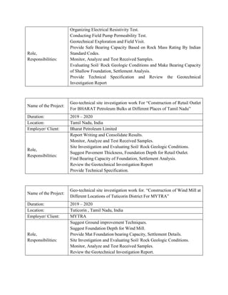 Role,
Responsibilities:
Organizing Electrical Resistivity Test.
Conducting Field Pump Permeability Test.
Geotechnical Exploration and Field Visit.
Provide Safe Bearing Capacity Based on Rock Mass Rating By Indian
Standard Codes.
Monitor, Analyze and Test Received Samples.
Evaluating Soil/ Rock Geologic Conditions and Make Bearing Capacity
of Shallow Foundation, Settlement Analysis.
Provide Technical Specification and Review the Geotechnical
Investigation Report
Name of the Project:
Geo-technical site investigation work For “Construction of Retail Outlet
For BHARAT Petroleum Bulks at Different Places of Tamil Nadu”
Duration: 2019 – 2020
Location: Tamil Nadu, India
Employer/ Client: Bharat Petroleum Limited
Role,
Responsibilities:
Report Writing and Consolidate Results.
Monitor, Analyze and Test Received Samples.
Site Investigation and Evaluating Soil/ Rock Geologic Conditions.
Suggest Pavement Thickness, Foundation Depth for Retail Outlet.
Find Bearing Capacity of Foundation, Settlement Analysis.
Review the Geotechnical Investigation Report
Provide Technical Specification.
Name of the Project:
Geo-technical site investigation work for. “Construction of Wind Mill at
Different Locations of Tuticorin District For MYTRA”
Duration: 2019 – 2020
Location: Tuticorin , Tamil Nadu, India
Employer/ Client: MYTRA
Role,
Responsibilities:
Suggest Ground improvement Techniques.
Suggest Foundation Depth for Wind Mill.
Provide Mat Foundation bearing Capacity, Settlement Details.
Site Investigation and Evaluating Soil/ Rock Geologic Conditions.
Monitor, Analyze and Test Received Samples.
Review the Geotechnical Investigation Report.
 