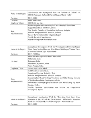 Name of the Project:
Geo-technical site investigation work For “Provide of Canopy For
ESSAR Petroleum Bulks at Different Places of Tamil Nadu”
Duration: 2019 – 2020
Location: Tamil Nadu, India
Employer/ Client: ESSAR Oil and Gas
Role,
Responsibilities:
Site Investigation and Evaluating Soil/ Rock Geologic Conditions.
Suggest Foundation Depth for Canopy.
Find Bearing Capacity of Foundation, Settlement Analysis.
Monitor, Analyze and Test Received Samples.
Review the Geotechnical Investigation Report
Provide Technical Specification.
Report Writing and Consolidate Results.
Name of the Project:
Geotechnical Investigation Work for “Construction of New Ice Cream
Plant, Dairy Storing Plant and Ware House Building at Various Places
of India For Hatsun Agro Products Ltd”
Duration: 2019 – Till Date
Location:
Salem and Kanchipuram in Tamil Nadu, India
Maharastra, India
Telengana, India
Zaheerabad, Hydrabed, India
Andra Pradesh, India.
Employer/ Client: Hatsun Agro Products Ltd
Role,
Responsibilities:
Field Visit/ Soil Exploration.
Organizing Electrical Resistivity Test.
Monitor, Analyze and Test Received Samples.
Evaluating Soil/ Rock Geologic Conditions and Make Bearing Capacity
of Shallow Foundation, Settlement Analysis.
Provide Safe Bearing Capacity Based on Rock Mass Rating By Indian
Standard Codes.
Provide Technical Specification and Review the Geotechnical
Investigation Report
Name of the Project:
Geotechnical Investigation Work for “Providing Four Lane Grade
Seperator at KM 76/8 of NH 205 (Chennai - Thiruthani - Renigunta
Road) and Junction of KM 6/4 of Vanagaram - Ambattur Road”
Duration: 2019 – 2020
 
