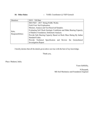 18. Other Roles : NABL Coordinator @ VKP Geotech
Duration: 2019 – Till Date
Role,
Responsibilities:
ISO17025 – 2017 Doing NABL Works
Field Visit/ Soil Exploration.
Monitor, Analyze and Test Received Samples.
Evaluating Soil/ Rock Geologic Conditions and Make Bearing Capacity
of Shallow Foundation, Settlement Analysis.
Provide Safe Bearing Capacity Based on Rock Mass Rating By Indian
Standard Codes.
Provide Technical Specification and Review the Geotechnical
Investigation Report
I hereby declare that all the details given above are true with the best of my knowledge.
Thank you,
Place: Madurai, India.
Yours faithfully,
N.Prasanth,
ME-Soil Mechanics and Foundation Engineer
 