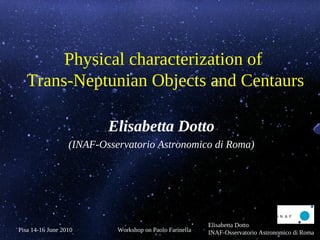Physical characterization of
   Trans-Neptunian Objects and Centaurs

                          Elisabetta Dotto
                  (INAF-Osservatorio Astronomico di Roma)




                                                          Elisabetta Dotto
Pisa 14-16 June 2010        Workshop on Paolo Farinella   INAF-Osservatorio Astronomico di Roma
 