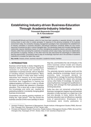 49
Establishing Industry-driven Business-Education
Through Academia-Industry Interface
Thimmaiah Bayavanda Chinnappa1
Dr. N. Karunakaran2
ABSTRACT
Universities/B-Schools and Industry, which for long have been operating in separate domains, are rapidly
inching closer to each other to create synergies. In response to the growing complexity of the business
environment today, the constantly changing management paradigms have necessitated the establishment
of Industry orientation in business education. Educational institutions contribute skilled not only human
resources to business but also in various intangible ways.The intersecting needs and mutually interdependent
relationship requires identifying means of further strengthening academia-industry partnerships. For that,
Industry, rather than just being the customers of business school output today, have become stakeholders
and partners in progress. Industry, on the other hand has also discovered the advantages of collaborative
learning opportunities. Corporations seek to play an increasingly important role in the activities of academic
institutions to incubate the talent they need.
Key words: Industry driven; business education; academia-industry interface
they hire, and therefore the role of Industry in the
entire business school model and industry
orientation to Business education has become
necessary [1].
The extremely dynamic business world and the
rapidly developing knowledge based service
economy have increased demand for
professionals to manage the business effectively.
And this is precisely the reason why amongst
various other fields of knowledge, the desire for
acquiring Business management qualifications is
growing, both amongst the fresh graduates and
working executives.
India has also not remained untouched by
Business management degree bug and business
education in India has been on a rapid rise in the
last one decade. In India, before the 60’s,
business education was not offered as a separate
area of specialization. Employees in the
businesses were mostly graduates or
1. INTRODUCTION
Business school faculty is slowly integrating the
Industry’s views into their curriculum. Significant
revisions in curriculum and contents are
undertaken in business schools, with an objective
of including industry recommendations. Many
Business schools in India have been inviting
executives from Industry to be the Academic
advisors and requesting the practitioners to
contribute their suggestions in framing the
syllabus/updating curriculum in order to include
the topics of present day relevance in Business
education. This is done with a view of imparting
the knowledge and skills set, needed by
graduating students in constantly changing global
business environment.
Corporations are placing growing emphasis on
finding the “right person”. This has forced the
business schools to think more carefully on whom
1. Assistant Professor, Department of Management, People Institute of Management Studies (PIMS), Munnad-
Post, Chengala (Via), Kasaragod, 671541, Kerala, India
2. Principal and Research Guide in Economics, People Institute of Management Studies (PIMS), Munnad-Post,
Chengala (Via), Kasaragod, 671541, Kerala, India, E mail: narankarun@gmail.com
 