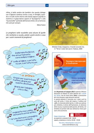 dial gare                                                  10



Infine, è bello sentire dai bambini che questo dialogo
con il Signore continua anche a casa, in famiglia, quan-
do si è tutti riuniti intorno alla tavola oppure quando la
mamma e il papà danno sapore al “buongiorno” e alla
“buonanotte” parlando dell’amore di Dio e di un’amicizia
che sarà per sempre.
                                               Mara Fuoco



Le preghiere nelle nuvolette sono alcune di quelle
che recitiamo a scuola, potete usarle anche a casa
per i vostri momenti di preghiera!




                                                                  Minako Chiba, Giappone, Il mondo secondo me,
                                                                    in “Terra! I colori del sacro”, Padova, 2009




                                                                    Dal 20 gennaio al 3 giugno 2012 è aperta al Museo
                                                                    Diocesano di Padova la sesta edizione de I colori
                                                                    del sacro, che ha come tema l’Aria, a conclusione
                                                                    del ciclo tematico sugli elementi naturali.
                                                                    In questa edizione si racconta con i colori cos’è la
                                                                    voce del vento, il ritmo del respiro, il sollievo del
                                                                    soffio, la chiamata dello Spirito, e nella sua valenza
                                                                    più simbolica, la forza dell’ispirazione, la dolcezza
                                                                    della musica, la potenza della parola, del Verbo, nel
                                                                    tentativo di portare alla luce attraverso l’arte quel
                                                                    sacro che accomuna.


                                                                    Orari d’apertura:
                                                                    da martedì a venerdì 9.00 - 18.00
                                                                    sabato, domenica e festivi 10.00 - 19.00
                                                                            Per info, prenotazioni e biglietti:
                                                                                 www.icoloridelsacro.org
 