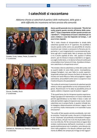 11                                            Marzo/Aprile 2012




                             I catechisti si raccontano
            Abbiamo chiesto ai catechisti di parlarci delle motivazioni, delle gioie e
                 delle difficoltà che incontrano nel loro servizio alla comunità

                                                    Siamo partiti ponendo loro tre domande: “Perché hai
                                                    scelto proprio questo servizio all’interno della comu-
                                                    nità?”, “Cosa è importante nel fare questo servizio con
                                                    i bambini?”, “L’importanza di essere catechista per te
                                                    come cristiano e cosa hai imparato nel tempo...”, ed
                                                    ecco le loro risposte:
                                                    “Mi è stato chiesto di intraprendere la strada della
                                                    catechista quando ero in 3a superiore. Ho accettato e
                                                    vissuto questa scelta come una possibilità di crescita:
                                                    incontrarsi per iniziare a conoscere la Persona più im-
                                                    portante e i suoi insegnamenti e successivamente par-
                                                    larne agli altri è molto bello. Non è sempre così facile
Chiara, Elisa, Ivana, Frida, Elisabetta             e mi è anche capitato di dire: «Ah, questo è l’ultimo
2a elementare                                       anno!», poi mi ritrovo in mezzo ai bambini e ai ragazzi,
                                                    cui voglio molto bene, e mi danno la forza di continuare
                                                    a trasmettere loro l’amore di Cristo. Accettare di diven-
                                                    tare catechista è un’esperienza unica”.
                                                    “Ho iniziato a fare la catechista su invito del curato; non
                                                    so quanti dubbi mi sono fatta venire: incompetenza,
                                                    impegni famigliari, non aver fatto le scuole superiori.
                                                    Scoprendo sempre più l’amore che Gesù mi donava, ho
                                                    iniziato con tanta fiducia e fatica ad accogliere i ragazzi
                                                    come dono, ad accettarli come sono e a scoprire in essi
                                                    il tanto di buono che possiedono”.
                                                    “Ho scelto di cominciare il cammino di catechesi perché
                                                    volevo io stessa approfondire la mia conoscenza del Si-
                                                    gnore. Ricominciare mi ha dato la possibilità prima di
Giulia, Chiara, Alice                               capire, vedere e imparare e poi di aiutare i ragazzi”.
2a elementare
                                                    “È da quest’anno che ho intrapreso questa esperienza.
                                                    Tengo il gruppo di 5a elementare e mi trovo molto bene
                                                    perché approfondisco la mia fede in Gesù e vedo nel
                                                    volto dei bambini voglia di imparare cose nuove. Essere
                                                    catechista non è sempre facile, in quanto richiede tan-
                                                    to impegno e determinazione nel tenere i ragazzi, ma è
                                                    un cammino molto interessante e mi trasmette nuovo
                                                    entusiasmo”.
                                                    “Ho scelto di fare questo servizio accettando, non mol-
                                                    to convinta, l’invito del curato, che poi si è trasformato
                                                    in una “chiamata” più profonda a trasmettere l’insegna-
                                                    mento di Gesù, che per me è ciò che di più bello e buo-
                                                    no ci sia nella vita. Per far conoscere Gesù ai ragazzi devi
                                                    rendere testimonianza dell’averlo incontrato e a volte
                                                    questa testimonianza non è semplice: sono dovuta cre-
Serenella, Antonella, Daniele, Marilena             scere nella preghiera e ho dovuto coltivare quel senti-
3a elementare                                       mento di affetto che sempre più mi lega ai miei ragazzi”.
 