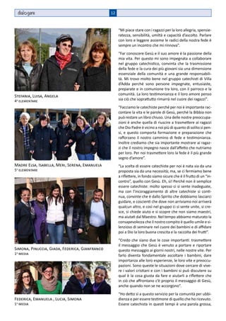 dial gare                                      12



                                                     “Mi piace stare con i ragazzi per la loro allegria, spensie-
                                                     ratezza, sensibilità, umiltà e capacità d’ascolto. Parlare
                                                     con loro e leggere assieme le radici della nostra fede è
                                                     sempre un incontro che mi rinnova”.
                                                     “Far conoscere Gesù e il suo amore è la passione della
                                                     mia vita. Per questo mi sono impegnata a collaborare
                                                     nel gruppo catechistico, convinta che la trasmissione
                                                     della fede e la cura dei più giovani sia una dimensione
                                                     essenziale della comunità e una grande responsabili-
                                                     tà. Mi trovo molto bene nel gruppo catechisti di Villa
                                                     d’Adda perché sono persone impegnate, entusiaste,
                                                     preparate e in comunione tra loro, con il parroco e la
Stefania, Luisa, Angela                              comunità. La loro testimonianza e il loro amore penso
4a elementare                                        sia ciò che soprattutto rimarrà nel cuore dei ragazzi”.
                                                     “Facciamo le catechiste perché per noi è importante rac-
                                                     contare la vita e le parole di Gesù, perché la Bibbia non
                                                     può restare un libro chiuso. Una delle nostre preoccupa-
                                                     zioni è anche quella di riuscire a trasmettere ai ragazzi
                                                     che Dio Padre è vicino a noi più di quanto di solito si pen-
                                                     si, e questo comporta formazione e preparazione che
                                                     rafforzano il nostro cammino di fede e testimonianza.
                                                     Inoltre crediamo che sia importante mostrare ai ragaz-
                                                     zi che il nostro impegno nasce dall’affetto che nutriamo
                                                     per loro. Per noi trasmettere loro la fede è il più grande
                                                     segno d’amore”.
Madre Elsa, Isabella, Meri, Serena, Emanuela         “La scelta di essere catechiste per noi è nata sia da una
5a elementare                                        proposta sia da una necessità; ma, se ci fermiamo bene
                                                     a riflettere, in fondo siamo sicure che è il frutto di un “in-
                                                     contro”, quello con Gesù. Eh, sì! Perché non è semplice
                                                     essere catechiste: molto spesso ci si sente inadeguate,
                                                     ma con l’incoraggiamento di altre catechiste si conti-
                                                     nua, convinte che è dallo Spirito che dobbiamo lasciarci
                                                     guidare, e coscienti che dove non arriviamo noi arriverà
                                                     qualcun altro, e così nel gruppo ci si sente unite, si cre-
                                                     sce, si chiede aiuto e si scopre che non siamo maestri,
                                                     ma aiutati dal Maestro. Nel tempo abbiamo maturato la
                                                     consapevolezza che il nostro compito è quello umile e si-
                                                     lenzioso di seminare nel cuore dei bambini e di affidare
                                                     poi a Dio la loro buona crescita e la raccolta dei frutti”.
                                                     “Credo che siano due le cose importanti: trasmettere
                                                     il messaggio che Gesù è venuto a portare e riportare
Simona, Pinuccia, Giada, Federica, Gianfranco        questo messaggio ai giorni nostri, nelle nostre vite. Per
1a media                                             farlo diventa fondamentale ascoltare i bambini, dare
                                                     importanza alle loro esperienze, le loro vite e preoccu-
                                                     pazioni. Sono queste le situazioni dove cercare di vive-
                                                     re i valori cristiani e con i bambini si può discutere su
                                                     qual è la cosa giusta da fare e aiutarli a riflettere che
                                                     in ciò che affrontano c’è proprio il messaggio di Gesù,
                                                     anche quando non se ne accorgono”.
                                                     “Ho detto sì a questo servizio per la comunità per ubbi-
Federica, Emanuela , Lucia, Simona                   dienza e per essere testimone di quello che ho ricevuto.
1a media                                             Essere catechista in questi tempi è una parola grossa,
 