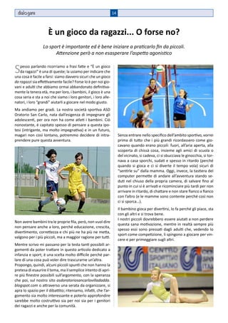 dial gare                                                      14



                     È un gioco da ragazzi... O forse no?
                  Lo sport è importante ed è bene iniziare a praticarlo fin da piccoli.
                        Attenzione però a non esasperare l’aspetto agonistico


S  pesso parlando ricorriamo a frasi fatte e “È un gioco
   da ragazzi” è una di queste; la usiamo per indicare che
una cosa è facile a farsi: siamo davvero sicuri che un gioco
da ragazzi sia effettivamente facile? Forse lo è per noi gio-
vani e adulti che abbiamo ormai abbandonato definitiva-
mente la tenera età, ma per loro, i bambini, il gioco è una
cosa seria e sta a noi che siamo i loro genitori, i loro alle-
natori, i loro “grandi” aiutarli a giocare nel modo giusto.
Ma andiamo per gradi. La nostra società sportiva ASD
Oratorio San Carlo, nata dall’esigenza di impegnare gli
adolescenti, per ora non ha come atleti i bambini. Ciò
nonostante, è capitato spesso di pensare a questa ipo-
tesi (intrigante, ma molto impegnativa) e in un futuro,
magari non così lontano, potremmo decidere di intra-                  Senza entrare nello specifico dell’ambito sportivo, vorrei
prendere pure questa avventura.                                       prima di tutto che i più grandi ricordassero come gio-
                                                                      cavano quando erano piccoli: fuori, all’aria aperta, alla
                                                                      scoperta di chissà cosa, insieme agli amici di scuola o
                                                                      del vicinato, si cadeva, ci si sbucciava le ginocchia, si tor-
                                                                      nava a casa sporchi, sudati e spesso in ritardo (perché
                                                                      quando si gioca e ci si diverte il tempo vola) sicuri di
                                                                      “sentirle su” dalla mamma. Oggi, invece, la tastiera del
                                                                      computer permette di andare all’avventura stando se-
                                                                      duti nel chiuso della propria camera, di salvare fino al
                                                                      punto in cui si è arrivati e ricominciare più tardi per non
                                                                      arrivare in ritardo, di chattare e non stare fianco a fianco
                                                                      con l’altro (e le mamme sono contente perché così non
                                                                      ci si sporca…).
                                                                      Il bambino gioca per divertirsi, lo fa perché gli piace, sta
                                                                      con gli altri e si trova bene.
                                                                      I nostri piccoli dovrebbero essere aiutati a non perdere
Non avere bambini tra le proprie fila, però, non vuol dire
                                                                      questa sana motivazione, mentre in realtà sempre più
non pensare anche a loro, perché educazione, crescita,
                                                                      spesso essi sono pressati dagli adulti che, vedendo lo
divertimento, correttezza e chi più ne ha più ne metta,
                                                                      sport come competizione, li spingono a giocare per vin-
valgono per i più piccoli, ma a maggior ragione per tutti.
                                                                      cere e per primeggiare sugli altri.
Mentre scrivo mi passano per la testa tanti possibili ar-
gomenti da poter trattare in questo articolo dedicato a
infanzia e sport; è una scelta molto difficile perché par-
lare di una cosa può voler dire trascurarne un’altra.
Propongo, quindi, alcuni piccoli spunti che non hanno la
pretesa di esaurire il tema, ma il semplice intento di apri-
re più finestre possibili sull’argomento, con la speranza
che poi, sul nostro sito asdoratoriosancarlovilladadda.
blogspot.com o attraverso una serata da organizzare, si
apra lo spazio per il dibattito; riteniamo, infatti, che l’ar-
gomento sia molto interessante e poterlo approfondire
sarebbe molto costruttivo sia per noi sia per i genitori
dei ragazzi e anche per la comunità.
 