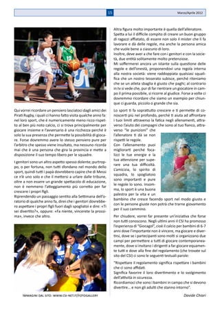 15                                             Marzo/Aprile 2012



                                                                      Altra figura molto importante è quella dell’allenatore.
                                                                      Spetta a lui il difficile compito di creare un buon gruppo
                                                                      di ragazzi affiatato, di essere non solo il mister che li fa
                                                                      lavorare e dà delle regole, ma anche la persona amica
                                                                      che vuole bene a ciascuno di loro.
                                                                      Inoltre, deve aver a che fare con i genitori e con la socie-
                                                                      tà, due entità solitamente molto pretenziose.
                                                                      Mi soffermerei ancora un istante sulla questione delle
                                                                      regole e dell’onestà, proponendovi una regola interna
                                                                      alla nostra società: viene raddoppiata qualsiasi squali-
                                                                      fica che un nostro tesserato subisce, perché riteniamo
                                                                      che se un atleta sbaglia è giusto che paghi; al contrario
                                                                      in tv si vede che, pur di far rientrare un giocatore in cam-
                                                                      po il prima possibile, si ricorre al giudice. Forse a volte ci
                                                                      dovremmo ricordare che siamo un esempio per chiun-
                                                                      que ci guarda, piccolo o grande che sia.
Qui vorrei ricordare un pensiero lasciatoci dagli amici dei           Lo sport ti fa soprattutto crescere e ti permette di co-
Pirati Rugby, i quali ci hanno fatto visita qualche anno fa:          noscerti più nel profondo, perché ti aiuta ad affrontare
nel loro sport, che è numericamente meno ricco rispet-                i tuoi limiti attraverso la fatica negli allenamenti, attra-
to al ben più noto calcio, ci si trova principalmente per             verso l’aiuto dei compagni che sono al tuo fianco, attra-
giocare insieme e l’avversario è una ricchezza perché è               verso “le punizioni” che
solo la sua presenza che permette la possibilità di gioca-            l’allenatore ti dà se non
re. Forse dovremmo avere lo stesso pensiero pure per                  rispetti le regole.
l’arbitro che spesso viene insultato, ma nessuno ricorda              Con l’allenamento puoi
mai che è una persona che gira la provincia e mette a                 migliorarti perché foca-
disposizione il suo tempo libero per le squadre.                      lizzi le tue energie e la
                                                                      tua attenzione per supe-
I genitori sono un altro aspetto spesso dolente; purtrop-
                                                                      rare una tua difficoltà.
po, o per fortuna, non tutti sfondano nel mondo dello
                                                                      L’amicizia, lo spirito di
sport, quindi tutti i papà dovrebbero capire che di Messi
                                                                      squadra, lo spogliatoio
ce n’è uno solo e che il mettersi a urlare dalle tribune,
                                                                      sono importanti e pure
oltre a non essere un grande spettacolo di educazione,
                                                                      le regole lo sono. Insom-
non è nemmeno l’atteggiamento più corretto per far
                                                                      ma, lo sport è una buona
crescere i propri figli.
                                                                      palestra per la vita e un
Riprendendo un passaggio sentito alla Settimana dell’o-
                                                                      bambino che cresce facendo sport nel modo giusto e
ratorio di qualche anno fa, direi che i genitori dovrebbe-
                                                                      con le persone giuste non potrà che trarne giovamento
ro aspettare i propri figli fuori dagli spogliatoi e dire: «Ti
                                                                      per il suo cammino.
sei divertito?», oppure: «Fa niente, vincerete la prossi-
ma», invece che altro.                                                Per chiudere, vorrei far presente un’iniziativa che forse
                                                                      non tutti conoscono. Negli ultimi anni il CSI ha promosso
                                                                      l’esperienza di “Giocagol”, cioè il calcio per bambini di 6-7
                                                                      anni dove l’importante non è vincere, ma giocare e diver-
                                                                      tirsi, dove se i partecipanti sono molti si organizzano due
                                                                      campi per permettere a tutti di giocare contemporanea-
                                                                      mente, dove si invitano i dirigenti a far giocare equamen-
                                                                      te tutti e dove alla fine del regolamento (che trovate sul
                                                                      sito del CSI) ci sono le seguenti testuali parole:
                                                                      “Rispettare il regolamento significa rispettare i bambini
                                                                      che ci sono affidati.
                                                                      Significa favorire il loro divertimento e lo svolgimento
                                                                      dell’attività in sicurezza.
                                                                      Ricordiamoci che sono i bambini in campo che si devono
                                                                      divertire… e non gli adulti che stanno intorno”.
     Immagini dal sito: www.csi-net.it/fotogallery                                                                   Davide Chiari
 