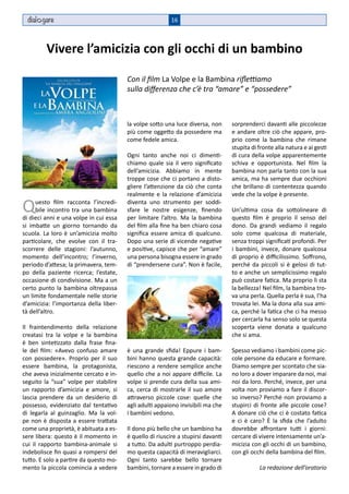 dial gare                                               16



         Vivere l’amicizia con gli occhi di un bambino

                                        Con il film La Volpe e la Bambina riflettiamo
                                        sulla differenza che c’è tra “amare” e “possedere”



                                        la volpe sotto una luce diversa, non      sorprenderci davanti alle piccolezze
                                        più come oggetto da possedere ma          e andare oltre ciò che appare, pro-
                                        come fedele amica.                        prio come la bambina che rimane
                                                                                  stupita di fronte alla natura e ai gesti
                                        Ogni tanto anche noi ci dimenti-          di cura della volpe apparentemente
                                        chiamo quale sia il vero significato      schiva e opportunista. Nel film la
                                        dell’amicizia. Abbiamo in mente           bambina non parla tanto con la sua
                                        troppe cose che ci portano a disto-       amica, ma ha sempre due occhioni
                                        gliere l’attenzione da ciò che conta      che brillano di contentezza quando
                                        realmente e la relazione d’amicizia       vede che la volpe è presente.

Q    uesto film racconta l’incredi-
     bile incontro tra una bambina
di dieci anni e una volpe in cui essa
                                        diventa uno strumento per soddi-
                                        sfare le nostre esigenze, finendo
                                        per limitare l’altro. Ma la bambina
                                                                                  Un’ultima cosa da sottolineare di
                                                                                  questo film è proprio il senso del
si imbatte un giorno tornando da        del film alla fine ha ben chiaro cosa     dono. Da grandi vediamo il regalo
scuola. La loro è un’amicizia molto     significa essere amica di qualcuno.       solo come qualcosa di materiale,
particolare, che evolve con il tra-     Dopo una serie di vicende negative        senza troppi significati profondi. Per
scorrere delle stagioni: l’autunno,     e positive, capisce che per “amare”       i bambini, invece, donare qualcosa
momento dell’incontro; l’inverno,       una persona bisogna essere in grado       di proprio è difficilissimo. Soffrono,
periodo d’attesa; la primavera, tem-    di “prendersene cura”. Non è facile,      perché da piccoli si è gelosi di tut-
po della paziente ricerca; l’estate,                                              to e anche un semplicissimo regalo
occasione di condivisione. Ma a un                                                può costare fatica. Ma proprio lì sta
certo punto la bambina oltrepassa                                                 la bellezza! Nel film, la bambina tro-
un limite fondamentale nelle storie                                               va una perla. Quella perla è sua, l’ha
d’amicizia: l’importanza della liber-                                             trovata lei. Ma la dona alla sua ami-
tà dell’altro.                                                                    ca, perché la fatica che ci ha messo
                                                                                  per cercarla ha senso solo se questa
Il fraintendimento della relazione                                                scoperta viene donata a qualcuno
creatasi tra la volpe e la bambina                                                che si ama.
è ben sintetizzato dalla frase fina-
le del film: «Avevo confuso amare       è una grande sfida! Eppure i bam-         Spesso vediamo i bambini come pic-
con possedere». Proprio per il suo      bini hanno questa grande capacità:        cole persone da educare e formare.
essere bambina, la protagonista,        riescono a rendere semplice anche         Diamo sempre per scontato che sia-
che aveva inizialmente cercato e in-    quello che a noi appare difficile. La     no loro a dover imparare da noi, mai
seguito la “sua” volpe per stabilire    volpe si prende cura della sua ami-       noi da loro. Perché, invece, per una
un rapporto d’amicizia e amore, si      ca, cerca di mostrarle il suo amore       volta non proviamo a fare il discor-
lascia prendere da un desiderio di      attraverso piccole cose: quelle che       so inverso? Perché non proviamo a
possesso, evidenziato dal tentativo     agli adulti appaiono invisibili ma che    stupirci di fronte alle piccole cose?
di legarla al guinzaglio. Ma la vol-    i bambini vedono.                         A donare ciò che ci è costato fatica
pe non è disposta a essere trattata                                               e ci è caro? È la sfida che l’adulto
come una proprietà, è abituata a es-    Il dono più bello che un bambino ha       dovrebbe affrontare tutti i giorni:
sere libera: questo è il momento in     è quello di riuscire a stupirsi davanti   cercare di vivere intensamente un’a-
cui il rapporto bambina-animale si      a tutto. Da adulti purtroppo perdia-      micizia con gli occhi di un bambino,
indebolisce fin quasi a rompersi del    mo questa capacità di meravigliarci.      con gli occhi della bambina del film.
tutto. E solo a partire da questo mo-   Ogni tanto sarebbe bello tornare
mento la piccola comincia a vedere      bambini, tornare a essere in grado di                La redazione dell’oratorio
 