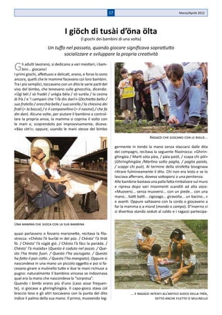 17                                             Marzo/Aprile 2012




                                 I giöch di tusài d’öna ölta
                                           (I giochi dei bambini di una volta)
                     Un tuffo nel passato, quando giocare significava soprattutto
                             socializzare e sviluppare la propria creatività

G     li adulti lavorano, si dedicano a vari mestieri, i bam-
      bini... giocano!
I primi giochi, affettuosi e delicati, erano, e forse lo sono
ancora, quelli che le mamme facevano coi loro bambini.
Tra i più semplici, toccavano con un dito le varie parti del
viso del bimbo, che tenevano sulle ginocchia, dicendo:
«Ügì bèl / sò fradèl / urègia bèla / sò surèla / la cesìna
di frà / e �l campanì che ’l fà din dan!» (Occhietto bello /
suo fratello / orecchia bella / sua sorella / la chiesina dei
frati [= la bocca] / e il campanellino [= il nasino] / che fa
din dan). Alcune volte, per aiutare il bambino a control-
lare la propria ansia, la mamma si copriva il volto con
le mani e, scoprendolo poi improvvisamente, diceva:
«Bào cèt!»; oppure, usando le mani stesse del bimbo

                                                                                            Ragazzi che giocano con le biglie...

                                                                     germente in tondo la mano senza staccarsi dalle dita
                                                                     dei compagni, recitava la seguente filastrocca: «Ghirin-
                                                                     ghingàia / Martì sóta pàia, / pàia paiöl, / scapa chi pöl»
                                                                     (Ghiringhingàia /Martino sotto paglia, / paglia paiolo,
                                                                     / scappi chi può). Al termine della strofetta bisognava
                                                                     ritirare fulmineamente il dito. Chi non era lesto e se lo
                                                                     lasciava afferrare, doveva sottoporsi a una penitenza.
                                                                     Alle bambine bastava una palla fatta rimbalzare sul muro
                                                                     e ripresa dopo vari movimenti scanditi ad alta voce:
                                                                     «Muoversi... senza muoversi... con un piede... con una
                                                                     mano... batti batti... zigozago... giravolta... un bacino...»
                                                                     e avanti. Oppure saltavano con la corda o giocavano a
                                                                     far la mamma o a mùnd (mondo o campo). D’inverno ci
                                                                     si divertiva stando seduti al caldo e i ragazzi partecipa-


Una mamma che gioca con la sua bambina

quasi parlassero o fossero marionette, recitava la fila-
strocca: «Chèsto l’è burlàt in del póz. / Chèsto’ l’à tiràt
fò. / Chèsto’ l’à sügàt gió. / Chèsto l’à fàcc la panàda. /
Chèsto’ l’à maiàda» (Questo è caduto nel pozzo. / Que-
sto l’ha tirato fuori. / Questo l’ha asciugato. / Questo
ha fatto il pan cotto. / Questo l’ha mangiato). Oppure si
nascondeva in una mano un piccolo oggetto e poi si fa-
cevano girare a mulinello tutte e due le mani richiuse a
pugno: naturalmente il bambino vinceva se indovinava
qual era la mano che nascondeva la “sorpresa”.
Quando i bimbi erano più d’uno (caso assai frequen-
te), si giocava a ghiringhingàia. Il capo-gioco stava col
braccio teso e gli altri toccavano con la punta del dito                       ... e ragazzi intenti all’antico gioco della tréa,
indice il palmo della sua mano. Il primo, muovendo leg-                                         detto anche filetto o mulinello
 