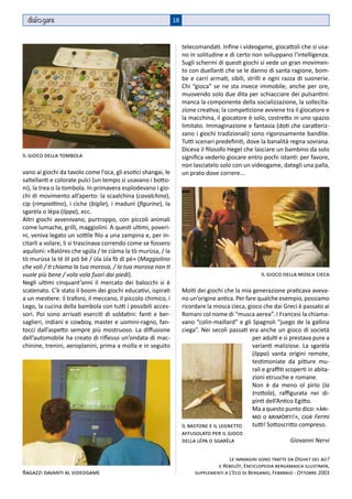 dial gare                                                    18



                                                                    telecomandati. Infine i videogame, giocattoli che si usa-
                                                                    no in solitudine e di certo non sviluppano l’intelligenza.
                                                                    Sugli schermi di questi giochi si vede un gran movimen-
                                                                    to con duellanti che se le danno di santa ragione, bom-
                                                                    be e carri armati, sibili, strilli e ogni razza di suonerie.
                                                                    Chi “gioca” se ne sta invece immobile, anche per ore,
                                                                    muovendo solo due dita per schiacciare dei pulsantini:
                                                                    manca la componente della socializzazione, la sollecita-
                                                                    zione creativa; la competizione avviene tra il giocatore e
                                                                    la macchina, il giocatore è solo, costretto in uno spazio
                                                                    limitato. Immaginazione e fantasia (doti che caratteriz-
                                                                    zano i giochi tradizionali) sono rigorosamente bandite.
                                                                    Tutti scenari predefiniti, dove la banalità regna sovrana.
                                                                    Diceva il filosofo Hegel che lasciare un bambino da solo
Il gioco della tombola                                              significa vederlo giocare entro pochi istanti: per favore,
                                                                    non lasciatelo solo con un videogame, dategli una palla,
vano ai giochi da tavolo come l’oca, gli esotici shangai, le        un prato dove correre...
saltellanti e colorate pulci (un tempo si usavano i botto-
ni), la trea o la tombola. In primavera esplodevano i gio-
chi di movimento all’aperto: la scaalchìna (cavalchina),
cip (rimpiattino), i cìche (biglie), i madunì (figurine), la
sgarèla o lépa (lippa), ecc.
Altri giochi avvenivano, purtroppo, con piccoli animali
come lumache, grilli, maggiolini. A questi ultimi, poveri-
ni, veniva legato un sottile filo a una zampina e, per in-
citarli a volare, li si trascinava correndo come se fossero
aquiloni: «Balóres che sgúla / te ciàma la tò murùsa, / la
tò murùsa la té öl piö bé / ùla ùla fò di pé» (Maggiolino
che voli / ti chiama la tua morosa, / la tua morosa non ti
vuole più bene / vola vola fuori dai piedi).                                                         Il gioco della mosca cieca
Negli ultimi cinquant’anni il mercato dei balocchi si è
scatenato. C’è stato il boom dei giochi educativi, ispirati         Molti dei giochi che la mia generazione praticava aveva-
a un mestiere: il traforo, il meccano, il piccolo chimico, i        no un’origine antica. Per fare qualche esempio, possiamo
Lego, la cucina della bambola con tutti i possibili acces-          ricordare la mosca cieca, gioco che dai Greci è passato ai
sori. Poi sono arrivati eserciti di soldatini: fanti e ber-         Romani col nome di “musca aerea”. I Francesi la chiama-
saglieri, indiani e cowboy, master e uomini-ragno, fan-             vano “colin-maillard” e gli Spagnoli “juego de la gallina
tocci dall’aspetto sempre più mostruoso. La diffusione              ciega”. Nei secoli passati era anche un gioco di società
dell’automobile ha creato di riflesso un’ondata di mac-                                          per adulti e si prestava pure a
chinine, trenini, aeroplanini, prima a molla e in seguito                                        varianti maliziose. La sgarèla
                                                                                                 (lippa) vanta origini remote,
                                                                                                 testimoniate da pitture mu-
                                                                                                 rali e graffiti scoperti in abita-
                                                                                                 zioni etrusche e romane.
                                                                                                 Non è da meno ol pìrlo (la
                                                                                                 trottola), raffigurata nei di-
                                                                                                 pinti dell’Antico Egitto.
                                                                                                 Ma a questo punto dico: «àri-
                                                                                                 mo o arimòrti!», cioè Fermi
                                                                    Il bastone e il legnetto     tutti! Sottoscritto compreso.
                                                                    affusolato per il gioco
                                                                    della lépa o sgarèla                          Giovanni Nervi

                                                                                       Le immagini sono tratte da Díghet del bù?
                                                                                  e Rebelòt, Enciclopedia bergamasca illustrata,
Ragazzi davanti al videogame                                             supplementi a L’Eco di Bergamo, Febbraio - Ottobre 2003
 