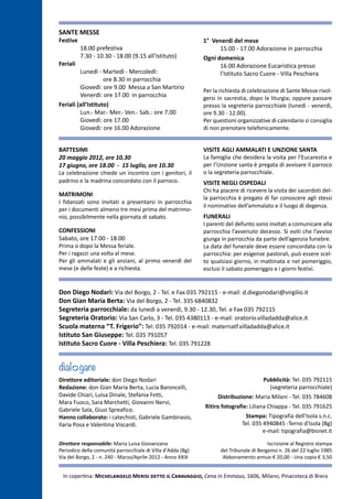 SANTE MESSE
Festive                                                      1° Venerdì del mese
	        18.00 prefestiva                                          15.00 - 17.00 Adorazione in parrocchia
	        7.30 - 10.30 - 18.00 (9.15 all’Istituto)            Ogni domenica
Feriali                                                            16.00 Adorazione Eucaristica presso 	
	        Lunedì - Martedì - Mercoledì:                             l’Istituto Sacro Cuore - Villa Peschiera
		                  ore 8.30 in parrocchia
	        Giovedì: ore 9.00 Messa a San Martirio
                                                             Per la richiesta di celebrazione di Sante Messe rivol-
	        Venerdì: ore 17.00 in parrocchia                    gersi in sacrestia, dopo la liturgia; oppure passare
Feriali (all’Istituto)                                       presso la segreteria parrocchiale (lunedì - venerdì,
	        Lun.- Mar.- Mer.- Ven.- Sab.: ore 7.00              ore 9.30 - 12.00).
	        Giovedì: ore 17.00                                  Per questioni organizzative di calendario si consiglia
	        Giovedì: ore 16.00 Adorazione                       di non prenotare telefonicamente.


BATTESIMI                                                    VISITE AGLI AMMALATI E UNZIONE SANTA
20 maggio 2012, ore 10.30                                    La famiglia che desidera la visita per l’Eucarestia e
17 giugno, ore 18.00 - 15 luglio, ore 10.30                  per l’Unzione santa è pregata di avvisare il parroco
La celebrazione chiede un incontro con i genitori, il        o la segreteria parrocchiale.
padrino e la madrina concordato con il parroco.              VISITE NEGLI OSPEDALI
                                                             Chi ha piacere di ricevere la visita dei sacerdoti del-
MATRIMONI
                                                             la parrocchia è pregato di far conoscere agli stessi
I fidanzati sono invitati a presentarsi in parrocchia
                                                             il nominativo dell’ammalato e il luogo di degenza.
per i documenti almeno tre mesi prima del matrimo-
nio, possibilmente nella giornata di sabato.                 FUNERALI
                                                             I parenti del defunto sono invitati a comunicare alla
CONFESSIONI                                                  parrocchia l’avvenuto decesso. Si eviti che l’avviso
Sabato, ore 17.00 - 18.00                                    giunga in parrocchia da parte dell’agenzia funebre.
Prima o dopo la Messa feriale.                               La data del funerale deve essere concordata con la
Per i ragazzi una volta al mese.                             parrocchia: per esigenze pastorali, può essere scel-
Per gli ammalati e gli anziani, al primo venerdì del         to qualsiasi giorno, in mattinata e nel pomeriggio,
mese (e delle feste) e a richiesta.                          esclusi il sabato pomeriggio e i giorni festivi.


Don Diego Nodari: Via del Borgo, 2 - Tel. e Fax 035 792115 - e-mail: d.diegonodari@virgilio.it
Don Gian Maria Berta: Via del Borgo, 2 - Tel. 335 6840832
Segreteria parrocchiale: da lunedì a venerdì, 9.30 - 12.30, Tel. e Fax 035 792115
Segreteria Oratorio: Via San Carlo, 3 - Tel. 035 4380113 - e-mail: oratorio.villadadda@alice.it
Scuola materna “T. Frigerio”: Tel. 035 792014 - e-mail: maternatf.villadadda@alice.it
Istituto San Giuseppe: Tel. 035 791057
Istituto Sacro Cuore - Villa Peschiera: Tel. 035 791228


dial gare
Direttore editoriale: don Diego Nodari                                                 Pubblicità: Tel. 035 792115
Redazione: don Gian Maria Berta, Lucia Baroncelli,                                       (segreteria parrocchiale)
Davide Chiari, Luisa Dinale, Stefania Fetti,                       Distribuzione: Maria Milani - Tel. 035 784608
Mara Fuoco, Sara Marchetti, Giovanni Nervi,
                                                             Ritiro fotografie: Liliana Chiappa - Tel. 035 791625
Gabriele Sala, Giusi Spreafico.
Hanno collaborato: i catechisti, Gabriele Gambirasio,                         Stampa: Tipografia dell'Isola s.n.c.
Ilaria Posa e Valentina Viscardi.                                            Tel. 035 4940845 -Terno d'Isola (Bg)
                                                                                      e-mail: tipografia@bisnet.it

Direttore responsabile: Maria Luisa Giovanzana                                           Iscrizione al Registro stampa
Periodico della comunità parrocchiale di Villa d'Adda (Bg)          del Tribunale di Bergamo n. 26 del 22 luglio 1985
Via del Borgo, 2 - n. 240 - Marzo/Aprile 2012 - Anno XXIX            Abbonamento annuo € 20,00 - Una copia € 3,50


 In copertina: Michelangelo Merisi detto il Caravaggio, Cena in Emmaus, 1606, Milano, Pinacoteca di Brera
 