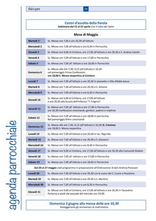 dial gare                                          24



                                                      Centri d’ascolto della Parola
                                               Settimana dal 15 al 22 aprile Con il Libro dei Salmi

                                                               Mese di Maggio
                      Martedì 1°      Ss. Messe ore 7,00 e ore 20,30 all’Istituto

                      Mercoledì 2     Ss. Messe ore 7,00 all’Istituto e ore 8,30 in Parrocchia

                      Giovedì 3       Ss. Messe ore 9,00 al Cimitero, ore 17,00 all’Istituto e ore 20,30 a S. Andrea Catello

                      Venerdì 4       Ss. Messe ore 7,00 all’Istituto e ore 17,00 in Parrocchia

                      Sabato 5        Ss. Messe ore 7,00 all’ Istituto e ore 18,00 in Parrocchia

                                      Ss. Messe alle ore 7,30, 9,15 (all’Istituto) e 10,30
                      Domenica 6      nel pomeriggio Prime Confessioni
                                      ore 18,00 S. Messa vespertina al Cimitero

                      Lunedì 7        Ss. Messe ore 7,00 all’Istituto e ore 20,30 in piazzetta a Villa d’Adda bassa

                      Martedì 8       Ss. Messe ore 7,00 all’Istituto e ore 20,30 a S. Zenone

                      Mercoledì 9     Ss. Messe ore 7,00 all’Istituto e ore 8,30 in Parrocchia

                                      Ss. Messe ore 9,00 al Cimitero, ore 17,00 all’Istituto
                      Giovedì 10
                                      e ore 20,30 alla Scuola dell’Infanzia “T. Frigerio”

                                      Ss. Messe ore 7,00 all’ Istituto e ore 17,00 in Parrocchia
                      Venerdì 11
                                      ore 20,30 Confessioni cresimandi, genitori, padrini e madrine

                                      Ss. Messe ore 7,00 all’Istituto e ore 18,00 in parrocchia
                      Sabato 12
                                      Nel pomeriggio Ritiro cresimandi
agenda parrocchiale




                                      Ss. Messe alle ore 7,30, 9,15 (all’Istituto) e 10,30 (S. Cresime)
                      Domenica 13
                                      ore 18,00 S. Messa vespertina

                      Lunedì 14       Ss. Messe ore 7,00 all’Istituto e ore 20,30 in loc. Rigurida

                      Martedì 15      Ss. Messe ore 7,00 all’Istituto e ore 20,30 a S. Giovanni

                      Mercoledì 16    Ss. Messe ore 7,00 all’Istituto e ore 8,30 in Parrocchia

                      Giovedì 17      Ss. Messe ore 9,00 al Cimitero, ore 17,00 all’Istituto e ore 20,30 alla Comunità Shalom

                      Venerdì 18      Ss. Messe ore 7,00 all’ Istituto e ore 17,00 in Parrocchia

                      Sabato 19       Ss. Messe ore 7,00 all’Istituto e ore 18,00 in Parrocchia

                           Dal 20 al 27 maggio vedi programma in preparazione all’Ordinazione di don Andrea Pressiani

                      Lunedì 28       Ss. Messe ore 7,00 all’Istituto e ore 20,30 c/o le suore del S. Cuore a Peschiera

                      Martedì 29      Ss. Messe ore 7,00 all’Istituto e ore 20,30 a S. Martirio

                      Mercoledì 30    Ss. Messe ore 7,00 all’Istituto e ore 8,30 in Parrocchia

                                      Ss. Messe ore 9,00 al Cimitero, ore 17,00 all’Istituto e ore 20,30 in Tassodine.
                      Giovedì 31
                                      Partenza a piedi dal piazzale del mercato ore 19,00.


                                        Domenica 3 giugno alla messa delle ore 10,30
                                                  festeggeremo gli anniversari di matrimonio
 