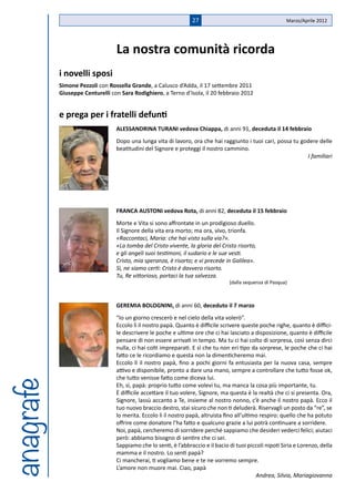 27                                       Marzo/Aprile 2012




                                 La nostra comunità ricorda
           i novelli sposi
           Simone Pezzoli con Rossella Grande, a Calusco d’Adda, il 17 settembre 2011
           Giuseppe Centurelli con Sara Rodighiero, a Terno d’Isola, il 20 febbraio 2012


           e prega per i fratelli defunti
                                 ALESSANDRINA TURANI vedova Chiappa, di anni 91, deceduta il 14 febbraio
                                 Dopo una lunga vita di lavoro, ora che hai raggiunto i tuoi cari, possa tu godere delle
                                 beatitudini del Signore e proteggi il nostro cammino.
                                                                                                              I familiari




                                 FRANCA AUSTONI vedova Rota, di anni 82, deceduta il 15 febbraio
                                 Morte e Vita si sono affrontate in un prodigioso duello.
                                 Il Signore della vita era morto; ma ora, vivo, trionfa.
                                 «Raccontaci, Maria: che hai visto sulla via?».
                                 «La tomba del Cristo vivente, la gloria del Cristo risorto,
                                 e gli angeli suoi testimoni, il sudario e le sue vesti.
                                 Cristo, mia speranza, è risorto; e vi precede in Galilea».
                                 Sì, ne siamo certi: Cristo è davvero risorto.
                                 Tu, Re vittorioso, portaci la tua salvezza.
                                                                                 (dalla sequenza di Pasqua)



                                 GEREMIA BOLOGNINI, di anni 60, deceduto il 7 marzo
                                 “Io un giorno crescerò e nel cielo della vita volerò”.
                                 Eccolo lì il nostro papà. Quanto è difficile scrivere queste poche righe, quanto è diffici-
                                 le descrivere le poche e ultime ore che ci hai lasciato a disposizione, quanto è difficile
                                 pensare di non essere arrivati in tempo. Ma tu ci hai colto di sorpresa, così senza dirci
                                 nulla, ci hai colti impreparati. E sì che tu non eri tipo da sorprese, le poche che ci hai
                                 fatto ce le ricordiamo e questa non la dimenticheremo mai.
                                 Eccolo lì il nostro papà, fino a pochi giorni fa entusiasta per la nuova casa, sempre
                                 attivo e disponibile, pronto a dare una mano, sempre a controllare che tutto fosse ok,
                                 che tutto venisse fatto come diceva lui.
anagrafe




                                 Eh, sì, papà: proprio tutto come volevi tu, ma manca la cosa più importante, tu.
                                 È difficile accettare il tuo volere, Signore, ma questa è la realtà che ci si presenta. Ora,
                                 Signore, lassù accanto a Te, insieme al nostro nonno, c’è anche il nostro papà. Ecco il
                                 tuo nuovo braccio destro, stai sicuro che non ti deluderà. Riservagli un posto da “re”, se
                                 lo merita. Eccolo lì il nostro papà, altruista fino all’ultimo respiro: quello che ha potuto
                                 offrire come donatore l’ha fatto e qualcuno grazie a lui potrà continuare a sorridere.
                                 Noi, papà, cercheremo di sorridere perché sappiamo che desideri vederci felici; aiutaci
                                 però: abbiamo bisogno di sentire che ci sei.
                                 Sappiamo che lo senti, è l’abbraccio e il bacio di tuoi piccoli nipoti Siria e Lorenzo, della
                                 mamma e il nostro. Lo senti papà?
                                 Ci mancherai, ti vogliamo bene e te ne vorremo sempre.
                                 L’amore non muore mai. Ciao, papà
                                                                                              Andrea, Silvia, Mariagiovanna
 