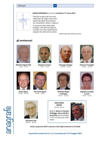 dial gare                                                       28



                                      MARCO MAGNAGHI, di anni 93, deceduto il ?? marzo 2012
                                      Creati per la gloria del tuo nome,
                                      redenti dal tuo sangue sulla croce,
                                      segnati dal sigillo del tuo Spirito,
                                      noi t’invochiamo: salvaci, o Signore!
                                      Tu spezza le catene della colpa,
                                      proteggi i miti, libera gli oppressi
                                      e conduci nel cielo ai quieti pascoli
                                      il popolo che crede nel tuo amore.
                                                                                    (dalla liturgia della settimana santa)



           gli anniversari




           Michele Angelo Fetti                Gianfranco Caseri                    Giuseppe Chiappa                   Giovanni Fumagalli
               1.3.07   1.3.12                      2.3.97    2.3.12                  13.3.99     13.3.12                    17.3.01   17.3.12




              Santo Agazzi              Don Silvio Agazzi                         Alfredina Magni                       Angiolina Locatelli
              12.3.10   12.3.12            4.4.07    4.4.12                          in Chiappa                              in Laini
                                                                                   25.3.11     25.3.12                        5.4.07   5.4.12




                                                                              DON EGIDIO
                                                                                BIGONI
anagrafe




                                                                             24.5.93 24.5.12

                                                                       Nella S. Messa di Giovedì
                                                                       24 Maggio, alle ore 20.30 in
                                                                       parrocchia, verrà ricordato
                                                                       il 19º anniversario della
                          Gerolamo Sala
                                                                       morte.
                          30.4.02    30.4.12


                                   Avviso: da gennaio 2012 il costo per la foto degli anniversari è di € 20,00



                                  Il prossimo numero di dial gare è previsto per il 27 maggio 2012
 