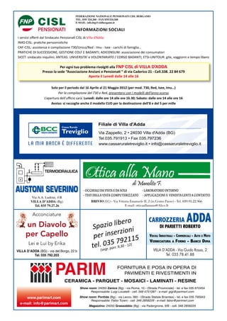 FEDERAZIONE NAZIONALE PENSIONATI CISL BERGAMO
                                       TEL. 035/ 324.260 - FAX 035/324.268
                                       E-MAIL: info.fnp@cislbergamo.it

                                       INFORMAZIONI SOCIALI
I servizi offerti dal Sindacato Pensionati CISL di Villa d’Adda:
INAS-CISL: pratiche pensionistiche
CAF-CISL: assistenza e compilazione 730/Unico/Red - Imu - Isee - carichi di famiglia…
PRATICHE DI SUCCESSIONE; GESTIONE COLF E BADANTI; ADICONSUM: associazione dei consumatori
SICET: sindacato inquilini; ANTEAS: UNIVERSITA’ e VOLONTARIATO / CORSO BADANTI; ETSI-UNITOUR: gite, soggiorni e tempo libero

                            Per ogni tuo problema rivolgiti alla FNP CISL di VILLA D’ADDA
                Presso la sede “Associazione Anziani e Pensionati “ di via Caderico 21 - Cell.338. 22 84 679
                                              Aperta il Lunedì dalle 14 alle 16

                      Solo per il periodo dal 16 Aprile al 21 Maggio 2012 (per mod. 730, Red, Isee, Imu…)
                           Per la compilazione del 730 e Red, presentarsi con i modelli dell’anno scorso
                 L’apertura dell’ufficio sarà: Lunedì: dalle ore 14 alle ore 16.30; Sabato: dalle ore 14 alle ore 16
                      Avviso: si raccoglie anche il modello CUD per la destinazione dell’8 e del 5 per mille




                  TERMOIDRAULICA




AUSTONI SEVERINO                            - OCCHIALI DA VISTA E DA SOLE     - LABORATORIO INTERNO
         Via A.A. Ludrini, 4 B
                                            - TEST DELLA VISTA COMPUTERIZZATO - APPLICAZIONI E VENDITA LENTI A CONTATTO
         VILLA D’ADDA (Bg)                        BRIVIO (LC) - Via Vittorio Emanuele II, 2 (in Centro Paese) - Tel. 039.93.22.966
           Tel. 035 79.27.26                                             E-mail: otticaallamano@Alice.It

          Acconciature

     un Diavolo                                      pazio lib ni
                                                                  ero                       CARROZZERIA                  ADDA
                                                   S                                                DI PARIETTI ROBERTO
                                                                 zio
     per Capello                                    p er inser
                                                                 9 - 2 15
                                                                                             VEICOLI INDUSTRIALI - COMMERCIALI - AUTO E MOTO
       Lei e Lui by Erika                                 35rr.7,30211)
                                                   tel. 0 pa 9
                                                                                             VERNICIATURA A FORNO - BANCO DIMA

VILLA D’ADDA (BG) - via del Borgo, 22 b                  (segr.                                VILLA D’ADDA - Via Guido Rossa, 2
          Tel. 035 792.203                                                                             Tel. 035 78.41.88




                        PARIM                                        FORNITURA E POSA IN OPERA DI
                                                                       PAVIMENTI E RIVESTIMENTI IN
                                 CERAMICA - PARQUET - MOSAICI - LAMINATI - RESINE
                                          Show room: 24050 Zanica (Bg) - via Roma, 10 - (Strada Provinciale) - tel. e fax 035 672454
                                                Responsabile: Luigi Locatelli - cell. 348 4751087 - e-mail: gigi@parimsrl.com

     www.parimsrl.com                     Show room: Pontida (Bg) - via Lecco, 360 - (Strada Statale Briantea) - tel. e fax 035 795943
                                                 Responsabile: Fabio Turani - cell. 348 2858229 - e-mail: fabio@parimsrl.com
  e-mail: info@parimsrl.com
                                                Magazzino: 24050 Grassobbio (Bg) - via Padergnone, 9/B - cell. 348 2858229
 