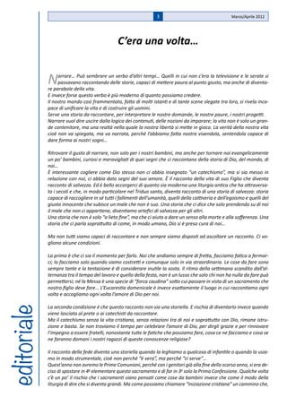 3                                     Marzo/Aprile 2012




                                                C’era una volta…


             N    arrare… Può sembrare un verbo d’altri tempi… Quelli in cui non c’era la televisione e le serate si
                  passavano raccontando delle storie, capaci di mettere paura al punto giusto, ma anche di diventa-
             re parabole della vita.
             E invece forse questo verbo è più moderno di quanto possiamo credere.
             Il nostro mondo così frammentato, fatto di molti istanti e di tante scene slegate tra loro, si rivela inca-
             pace di unificare la vita e di costruire gli uomini.
             Serve una storia da raccontare, per interpretare le nostre domande, le nostre paure, i nostri progetti.
             Narrare vuol dire uscire dalla logica dei contenuti, delle nozioni da imparare; la vita non è solo un gran-
             de contenitore, ma una realtà nella quale la nostra libertà si mette in gioco. La verità della nostra vita
             cioè non va spiegata, ma va narrata, perché l’abbiamo fatta nostra vivendola, sentendola capace di
             dare forma ai nostri sogni…

             Ritrovare il gusto di narrare, non solo per i nostri bambini, ma anche per tornare noi evangelicamente
             un po’ bambini, curiosi e meravigliati di quei segni che ci raccontano della storia di Dio, del mondo, di
             noi…
             È interessante cogliere come Dio stesso non ci abbia insegnato “un catechismo”, ma si sia messo in
             relazione con noi, ci abbia dato segni del suo amore. È il racconto della vita di suo Figlio che diventa
             racconto di salvezza. Ed è bello accorgerci di quanto sia moderna una liturgia antica che ha attraversa-
             to i secoli e che, in modo particolare nel Triduo santo, diventa racconto di una storia di salvezza: storia
             capace di raccogliere in sé tutti i fallimenti dell’umanità, quelli della cattiveria e dell’egoismo e quelli del
             giusto innocente che subisce un male che non è suo. Una storia che ci dice che solo prendendo su di noi
             il male che non ci appartiene, diventiamo artefici di salvezza per gli altri.
             Una storia che non è solo “a lieto fine”, ma che ci aiuta a dare un senso alla morte e alla sofferenza. Una
             storia che ci parla soprattutto di come, in modo umano, Dio si è preso cura di noi…

             Ma non tutti siamo capaci di raccontare e non sempre siamo disposti ad ascoltare un racconto. Ci vo-
             gliono alcune condizioni.

             La prima è che ci sia il momento per farlo. Noi che andiamo sempre di fretta, facciamo fatica a fermar-
             ci; lo facciamo solo quando siamo costretti e comunque solo in via straordinaria. Le cose da fare sono
             sempre tante e la tentazione è di considerare inutile la sosta. Il ritmo della settimana scandito dall’al-
             ternanza tra il tempo del lavoro e quello della festa, non è un lusso che solo chi non ha nulla da fare può
             permettersi; né la Messa è una specie di “forca caudina” sotto cui passare in vista di un sacramento che
             nostro figlio deve fare… L’Eucarestia domenicale è invece esattamente il luogo in cui raccontiamo ogni
             volta e accogliamo ogni volta l’amore di Dio per noi.

             La seconda condizione è che questo racconto non sia una storiella. E rischia di diventarlo invece quando
editoriale




             viene lasciata al prete o ai catechisti da raccontare.
             Ma il catechismo senza la vita cristiana, senza relazioni tra di noi e soprattutto con Dio, rimane istru-
             zione e basta. Se non troviamo il tempo per celebrare l’amore di Dio, per dirgli grazie e per rinnovare
             l’impegno a essere fratelli, nonostante tutte le fatiche che possiamo fare, cosa ce ne facciamo e cosa se
             ne faranno domani i nostri ragazzi di queste conoscenze religiose?

             Il racconto della fede diventa una storiella quando la leghiamo a qualcosa di infantile o quando la usia-
             mo in modo strumentale, cioè non perché “è vera”, ma perché “ci serve”…
             Quest’anno non avremo le Prime Comunioni, perché con i genitori già alla fine dello scorso anno, si era de-
             ciso di spostare in 4a elementare questo sacramento e di far in 3a solo la Prima Confessione. Qualche volta
             c’è un po’ il rischio che i sacramenti siano pensati come cose da bambini invece che come il modo della
             liturgia di dire che si diventa grandi. Ma come possiamo chiamare “Iniziazione cristiana” un cammino che,
 