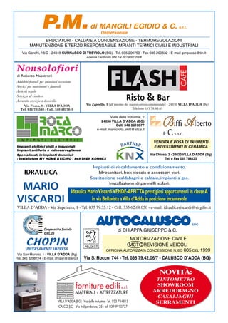 P.M.                                  di MANGILI EGIDIO & C. s.r.l.
                                                               Unipersonale
              BRUCIATORI - CALDAIE A CONDENSAZIONE - TERMOREGOLAZIONI
         MANUTENZIONE E TERZO RESPONSABILE IMPIANTI TERMICI CIVILI E INDUSTRIALI
   Via Gandhi, 18/C - 24048 CURNASCO DI TREVIOLO (BG) - Tel. 035 200750 - Fax 035 200632 - E-mail: pmpassa@tin.it
                                                    Azienda Certiﬁcata UNI EN ISO 9001:2008



Nonsolofiori
di Roberto Maestroni
Addobbi ﬂoreali per qualsiasi occasione
Servizi per matrimoni e funerali
Articoli regalo
Servizio al cimitero
Accurato servizio a domicilio
     Via Fossa, 8 - VILLA D’ADDA                    Via Zappello, 1 (all’interno del nuovo centro commerciale) - 24030 VILLA D’ADDA (Bg)
   Tel. 035 793540 - Cell. 348 4927049                                                 Telefono 035 78.48.61



                                                                                                        Biffi A lberto
                                                                     Viale delle Industrie, 2
                                                              24030 VILLA D’ADDA (BG)
                                                                         Cell. 348 0910677

                                                                                                            C. s.n.c.
                                                            e-mail: marcorota.elett@alice.it
                                                                                                        &
                                                                                                  VENDITA E POSA DI PAVIMENTI
Impianti elettrici civili e industriali                                                           E RIVESTIMENTI IN CERAMICA
Impianti antifurto e videosorveglianza
Specializzati in impianti domotici:                                                             Via Chioso, 3 - 24030 VILLA D’ADDA (Bg)
· Installatore MY HOME BTICINO · PARTNER KONNEX                                                          Tel. e Fax 035 784833

                                                        Impianti di riscaldamento e condizionamento.
     IDRAULICA                                             Idrosanitari, box doccia e accessori vari.
                                                       Sostituzione scaldabagni e caldaie, impianti a gas.

 MARIO                                                           Installazione di pannelli solari.

                                          Idraulica Mario Viscardi VENDE-AFFITTA prestigiosi appartamenti in classe A
VISCARDI                                              in via Bellavista a Villa d’Adda in posizione incantevole
VILLA D’ADDA - Via Supercera, 1 - Tel. 035 79.35.12 - Cell. 335 62.68.050 - e-mail: idraulicaviscardi@virgilio.it


                                                                                                                            snc
                   Cooperativa Sociale                                       di CHIAPPA GIUSEPPE & C.
                   ONLUS


      CHOPIN
                                                                                MOTORIZZAZIONE CIVILE
                                                                                MCTC REVISIONE VEICOLI
       DIVERSAMENTE IMPRESA                                         OFFICINA AUTORIZZATA CONCESSIONE N. BG 005 DEL 1999
 Via San Martirio, 1 - VILLA D’ADDA (Bg)
Tel. 345 3208724 - E-mail: chopin@libero.it       Via S. Rocco, 744 - Tel. 035 79.42.06/7 - CALUSCO D’ADDA (BG)


                                                                                                      NOVITÀ:
                                                                                                  TINTOMETRO
                                            forniture edili s.r.l.                                SHOWROOM
                                                                                                 ARREDOBAGNO
                                            MATERIALI - ATTREZZATURE
                                                                                                   CASALINGHI
                             VILLA D’ADDA (BG) - Via delle Industrie - Tel. 035 784815            SERRAMENTI
                              CALCO (LC) - Via Indipendenza, 25 - tel. 039 9910737
 