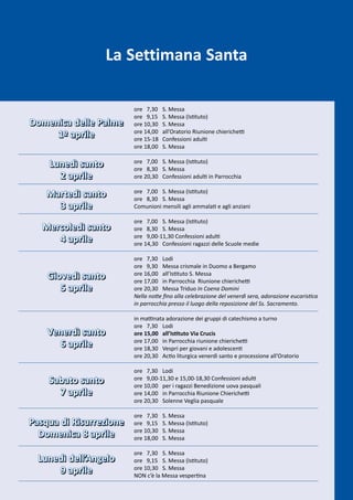 La Settimana Santa

                         ore 7,30    S. Messa
                         ore 9,15    S. Messa (Istituto)
Domenica delle Palme     ore 10,30   S. Messa
                         ore 14,00   all’Oratorio Riunione chierichetti
     1º aprile           ore 15-18   Confessioni adulti
                         ore 18,00   S. Messa

    Lunedì santo         ore 7,00 S. Messa (Istituto)
                         ore 8,30 S. Messa
      2 aprile           ore 20,30 Confessioni adulti in Parrocchia

    Martedì santo        ore 7,00 S. Messa (Istituto)
                         ore 8,30 S. Messa
      3 aprile           Comunioni mensili agli ammalati e agli anziani

                         ore 7,00 S. Messa (Istituto)
   Mercoledì santo       ore 8,30 S. Messa
      4 aprile           ore 9,00-11,30 Confessioni adulti
                         ore 14,30 Confessioni ragazzi delle Scuole medie

                         ore 7,30 Lodi
                         ore 9,30 Messa crismale in Duomo a Bergamo
    Giovedì santo        ore 16,00 all’Istituto S. Messa
                         ore 17,00 in Parrocchia Riunione chierichetti
       5 aprile          ore 20,30 Messa Triduo In Coena Domini
                         Nella notte fino alla celebrazione del venerdì sera, adorazione eucaristica
                         in parrocchia presso il luogo della reposizione del Ss. Sacramento.

                         in mattinata adorazione dei gruppi di catechismo a turno
                         ore 7,30 Lodi
    Venerdì santo        ore 15,00 all’Istituto Via Crucis
                         ore 17,00 in Parrocchia riunione chierichetti
      6 aprile           ore 18,30 Vespri per giovani e adolescenti
                         ore 20,30 Actio liturgica venerdì santo e processione all’Oratorio

                         ore 7,30 Lodi
    Sabato santo         ore 9,00-11,30 e 15,00-18,30 Confessioni adulti
                         ore 10,00 per i ragazzi Benedizione uova pasquali
      7 aprile           ore 14,00 in Parrocchia Riunione Chierichetti
                         ore 20,30 Solenne Veglia pasquale

                         ore 7,30    S. Messa
Pasqua di Risurrezione   ore 9,15    S. Messa (Istituto)
                         ore 10,30   S. Messa
  Domenica 8 aprile      ore 18,00   S. Messa

                         ore 7,30 S. Messa
  Lunedì dell’Angelo     ore 9,15 S. Messa (Istituto)
      9 aprile           ore 10,30 S. Messa
                         NON c’è la Messa vespertina
 